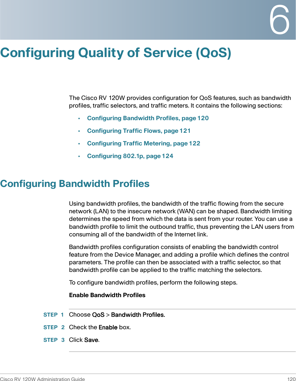 6Cisco RV 120W Administration Guide 120 Configuring Quality of Service (QoS)The Cisco RV 120W provides configuration for QoS features, such as bandwidth profiles, traffic selectors, and traffic meters. It contains the following sections:•Configuring Bandwidth Profiles, page 120•Configuring Traffic Flows, page 121•Configuring Traffic Metering, page 122•Configuring 802.1p, page 124Configuring Bandwidth ProfilesUsing bandwidth profiles, the bandwidth of the traffic flowing from the secure network (LAN) to the insecure network (WAN) can be shaped. Bandwidth limiting determines the speed from which the data is sent from your router. You can use a bandwidth profile to limit the outbound traffic, thus preventing the LAN users from consuming all of the bandwidth of the Internet link. Bandwidth profiles configuration consists of enabling the bandwidth control feature from the Device Manager, and adding a profile which defines the control parameters. The profile can then be associated with a traffic selector, so that bandwidth profile can be applied to the traffic matching the selectors. To configure bandwidth profiles, perform the following steps.Enable Bandwidth ProfilesSTEP 1 Choose QoS &gt; Bandwidth Profiles.STEP  2 Check the Enable box.STEP  3 Click Save.