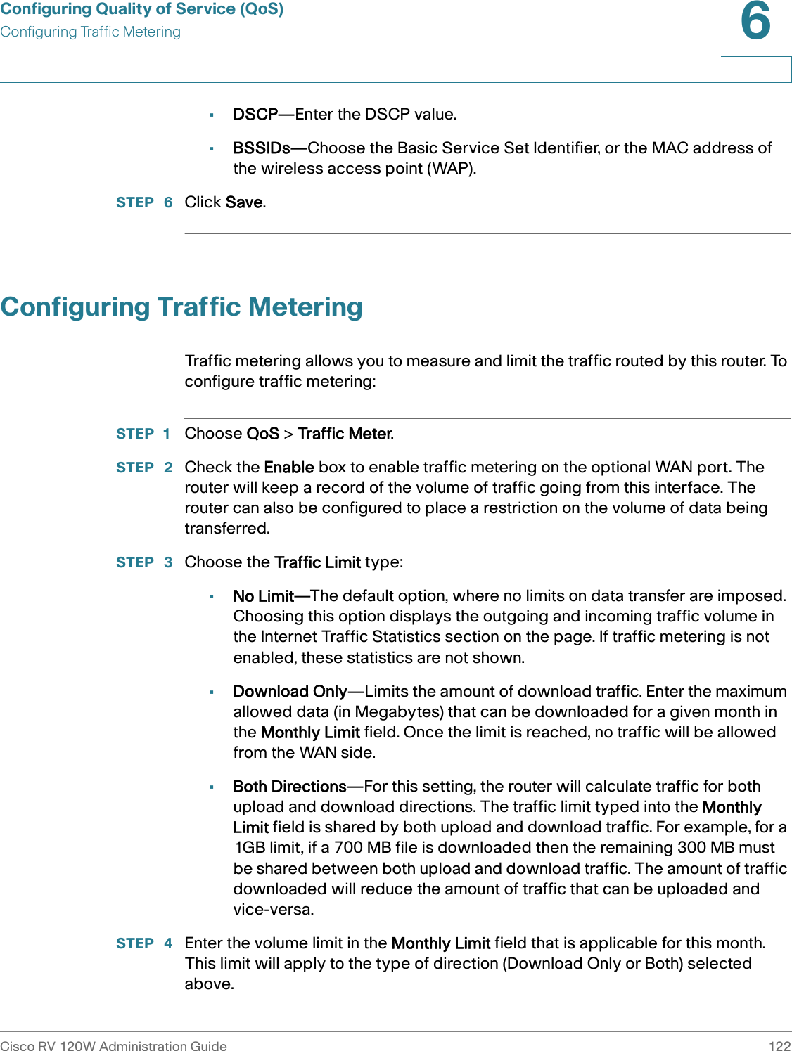 Configuring Quality of Service (QoS)Configuring Traffic MeteringCisco RV 120W Administration Guide 1226 •DSCP—Enter the DSCP value.•BSSIDs—Choose the Basic Service Set Identifier, or the MAC address of the wireless access point (WAP).STEP  6 Click Save.Configuring Traffic MeteringTraffic metering allows you to measure and limit the traffic routed by this router. To configure traffic metering:STEP 1 Choose QoS &gt; Traffic Meter.STEP  2 Check the Enable box to enable traffic metering on the optional WAN port. The router will keep a record of the volume of traffic going from this interface. The router can also be configured to place a restriction on the volume of data being transferred. STEP  3 Choose the Traffic Limit type:•No Limit—The default option, where no limits on data transfer are imposed. Choosing this option displays the outgoing and incoming traffic volume in the Internet Traffic Statistics section on the page. If traffic metering is not enabled, these statistics are not shown. •Download Only—Limits the amount of download traffic. Enter the maximum allowed data (in Megabytes) that can be downloaded for a given month in the Monthly Limit field. Once the limit is reached, no traffic will be allowed from the WAN side. •Both Directions—For this setting, the router will calculate traffic for both upload and download directions. The traffic limit typed into the Monthly Limit field is shared by both upload and download traffic. For example, for a 1GB limit, if a 700 MB file is downloaded then the remaining 300 MB must be shared between both upload and download traffic. The amount of traffic downloaded will reduce the amount of traffic that can be uploaded and vice-versa. STEP  4 Enter the volume limit in the Monthly Limit field that is applicable for this month. This limit will apply to the type of direction (Download Only or Both) selected above. 