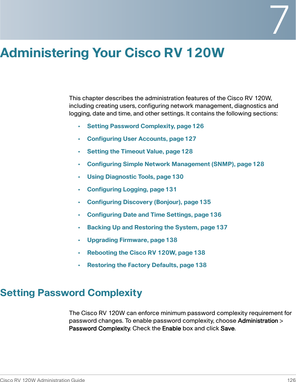 7Cisco RV 120W Administration Guide 126 Administering Your Cisco RV 120WThis chapter describes the administration features of the Cisco RV 120W, including creating users, configuring network management, diagnostics and logging, date and time, and other settings. It contains the following sections:•Setting Password Complexity, page 126•Configuring User Accounts, page 127•Setting the Timeout Value, page 128•Configuring Simple Network Management (SNMP), page 128•Using Diagnostic Tools, page 130•Configuring Logging, page 131•Configuring Discovery (Bonjour), page 135•Configuring Date and Time Settings, page 136•Backing Up and Restoring the System, page 137•Upgrading Firmware, page 138•Rebooting the Cisco RV 120W, page 138•Restoring the Factory Defaults, page 138Setting Password ComplexityThe Cisco RV 120W can enforce minimum password complexity requirement for password changes. To enable password complexity, choose Administration &gt; Password Complexity. Check the Enable box and click Save. 