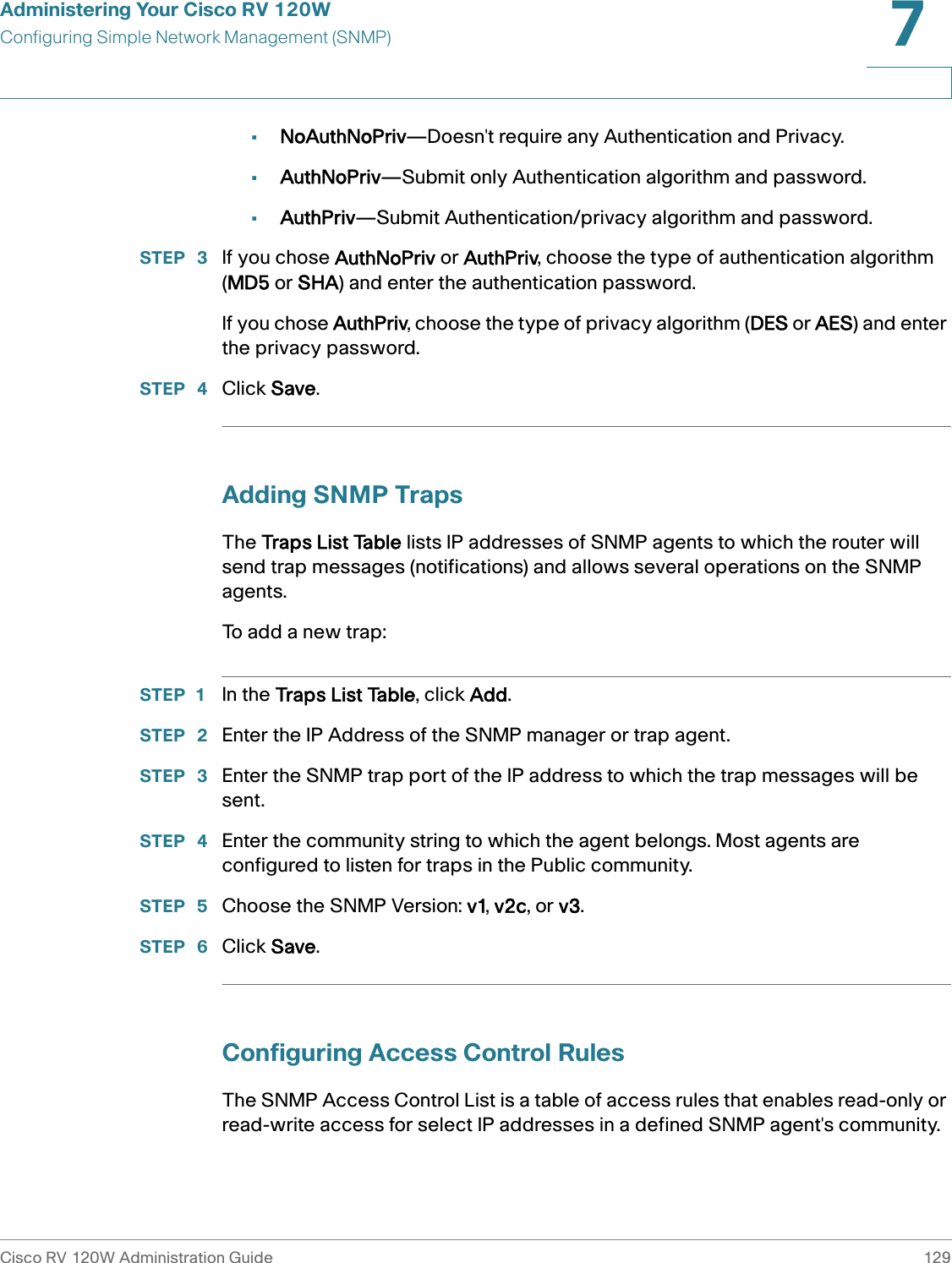 Administering Your Cisco RV 120WConfiguring Simple Network Management (SNMP)Cisco RV 120W Administration Guide 1297 •NoAuthNoPriv—Doesn&apos;t require any Authentication and Privacy.•AuthNoPriv—Submit only Authentication algorithm and password.•AuthPriv—Submit Authentication/privacy algorithm and password.STEP  3 If you chose AuthNoPriv or AuthPriv, choose the type of authentication algorithm (MD5 or SHA) and enter the authentication password.If you chose AuthPriv, choose the type of privacy algorithm (DES or AES) and enter the privacy password.STEP  4 Click Save.Adding SNMP TrapsThe Traps List Table lists IP addresses of SNMP agents to which the router will send trap messages (notifications) and allows several operations on the SNMP agents.To add a new trap:STEP 1 In the Traps List Table, click Add.STEP  2 Enter the IP Address of the SNMP manager or trap agent. STEP  3 Enter the SNMP trap port of the IP address to which the trap messages will be sent. STEP  4 Enter the community string to which the agent belongs. Most agents are configured to listen for traps in the Public community. STEP  5 Choose the SNMP Version: v1, v2c, or v3.STEP  6 Click Save.Configuring Access Control RulesThe SNMP Access Control List is a table of access rules that enables read-only or read-write access for select IP addresses in a defined SNMP agent&apos;s community. 