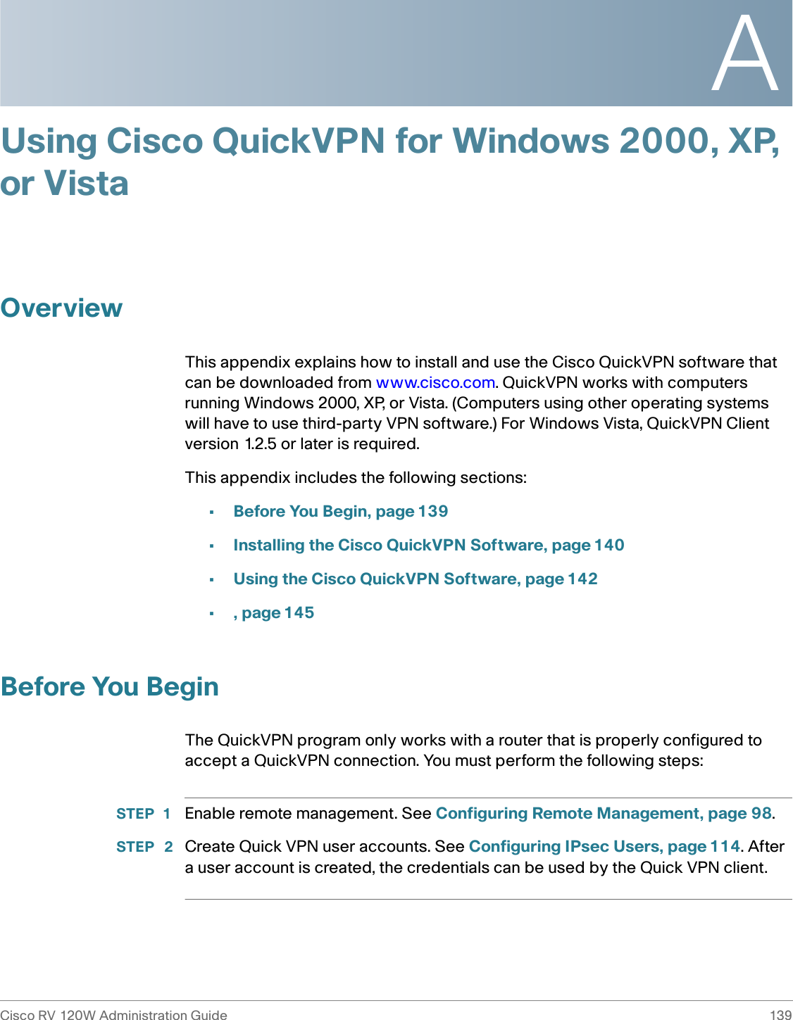 ACisco RV 120W Administration Guide 139 Using Cisco QuickVPN for Windows 2000, XP, or VistaOverviewThis appendix explains how to install and use the Cisco QuickVPN software that can be downloaded from www.cisco.com. QuickVPN works with computers running Windows 2000, XP, or Vista. (Computers using other operating systems will have to use third-party VPN software.) For Windows Vista, QuickVPN Client version 1.2.5 or later is required. This appendix includes the following sections:•Before You Begin, page139•Installing the Cisco QuickVPN Software, page 140•Using the Cisco QuickVPN Software, page 142•, page 145Before You BeginThe QuickVPN program only works with a router that is properly configured to accept a QuickVPN connection. You must perform the following steps:STEP 1 Enable remote management. See Configuring Remote Management, page 98.STEP  2 Create Quick VPN user accounts. See Configuring IPsec Users, page 114. After a user account is created, the credentials can be used by the Quick VPN client.