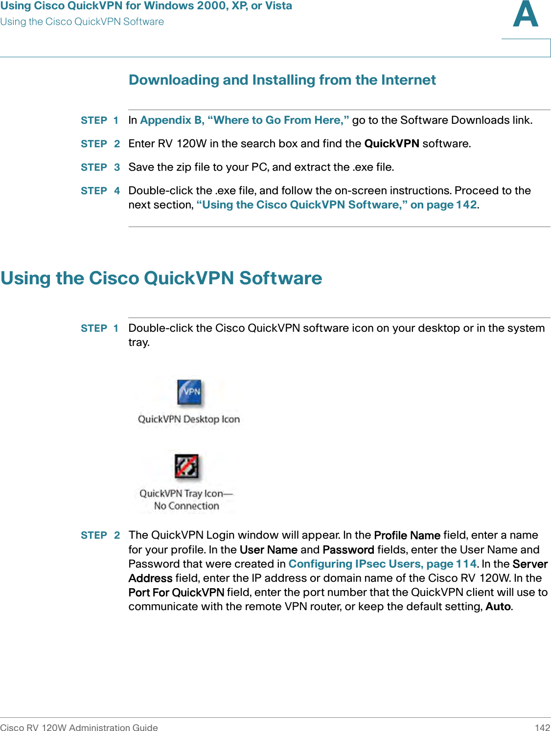 Using Cisco QuickVPN for Windows 2000, XP, or VistaUsing the Cisco QuickVPN SoftwareCisco RV 120W Administration Guide 142A Downloading and Installing from the InternetSTEP 1 In Appendix B, “Where to Go From Here,” go to the Software Downloads link.STEP  2 Enter RV 120W in the search box and find the QuickVPN software.STEP  3 Save the zip file to your PC, and extract the .exe file.STEP  4 Double-click the .exe file, and follow the on-screen instructions. Proceed to the next section, “Using the Cisco QuickVPN Software,” on page 142.Using the Cisco QuickVPN SoftwareSTEP 1 Double-click the Cisco QuickVPN software icon on your desktop or in the system tray.STEP  2 The QuickVPN Login window will appear. In the Profile Name field, enter a name for your profile. In the User Name and Password fields, enter the User Name and Password that were created in Configuring IPsec Users, page 114. In the Server Address field, enter the IP address or domain name of the Cisco RV 120W. In the Port For QuickVPN field, enter the port number that the QuickVPN client will use to communicate with the remote VPN router, or keep the default setting, Auto.