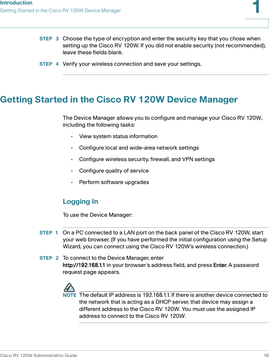 IntroductionGetting Started in the Cisco RV 120W Device ManagerCisco RV 120W Administration Guide 181 STEP  3 Choose the type of encryption and enter the security key that you chose when setting up the Cisco RV 120W. If you did not enable security (not recommended), leave these fields blank.STEP  4 Verify your wireless connection and save your settings.Getting Started in the Cisco RV 120W Device ManagerThe Device Manager allows you to configure and manage your Cisco RV 120W, including the following tasks:•View system status information •Configure local and wide-area network settings•Configure wireless security, firewall, and VPN settings•Configure quality of service•Perform software upgradesLogging InTo use the Device Manager:STEP 1 On a PC connected to a LAN port on the back panel of the Cisco RV 120W, start your web browser. (If you have performed the initial configuration using the Setup Wizard, you can connect using the Cisco RV 120W’s wireless connection.)STEP  2 To connect to the Device Manager, enter http://192.168.1.1 in your browser’s address field, and press Enter. A password request page appears.NOTE The default IP address is 192.168.1.1. If there is another device connected to the network that is acting as a DHCP server, that device may assign a different address to the Cisco RV 120W. You must use the assigned IP address to connect to the Cisco RV 120W.