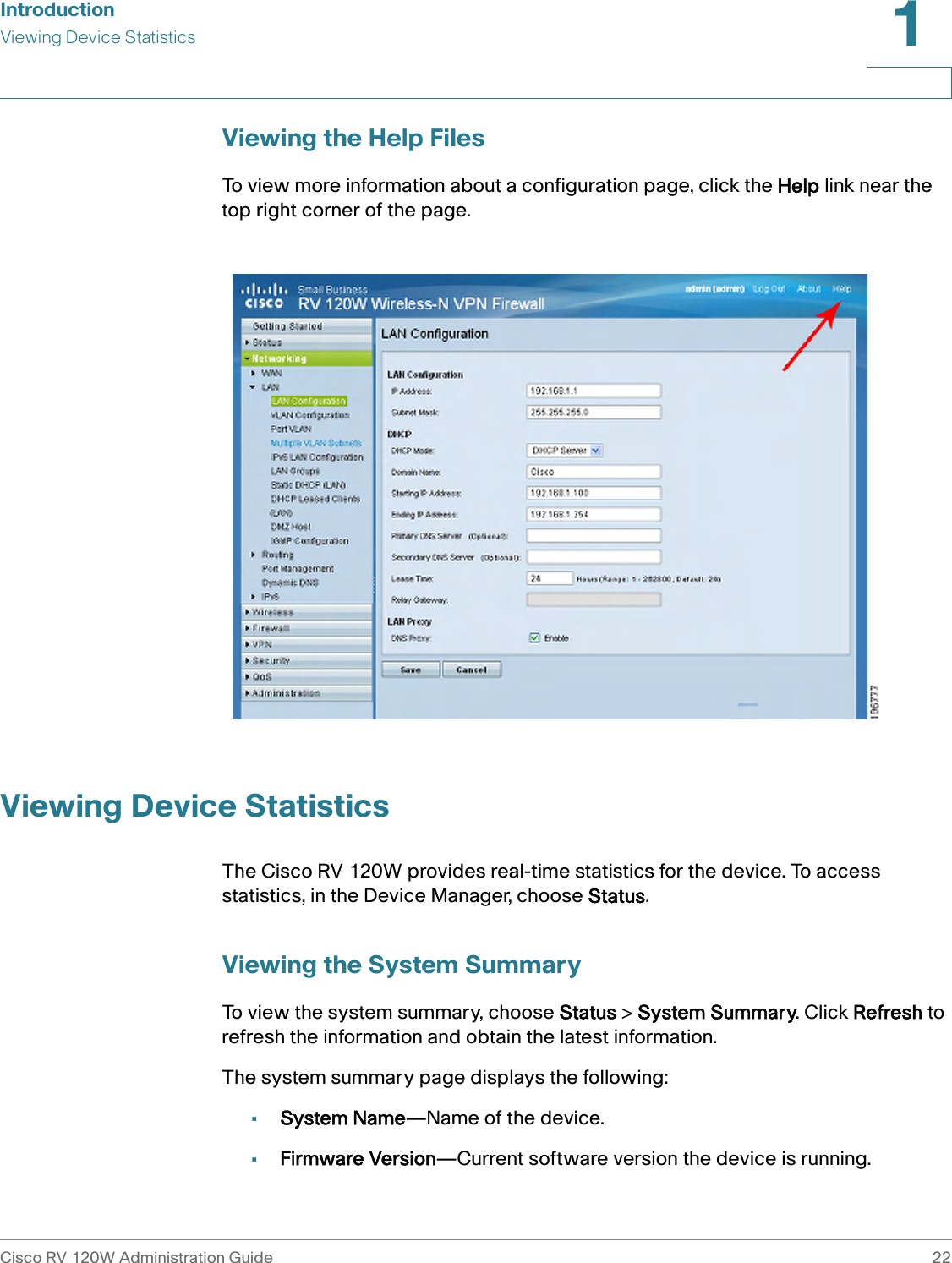 IntroductionViewing Device StatisticsCisco RV 120W Administration Guide 221 Viewing the Help FilesTo view more information about a configuration page, click the Help link near the top right corner of the page.Viewing Device StatisticsThe Cisco RV 120W provides real-time statistics for the device. To access statistics, in the Device Manager, choose Status. Viewing the System SummaryTo view the system summary, choose Status &gt; System Summary. Click Refresh to refresh the information and obtain the latest information.The system summary page displays the following:•System Name—Name of the device.•Firmware Version—Current software version the device is running.
