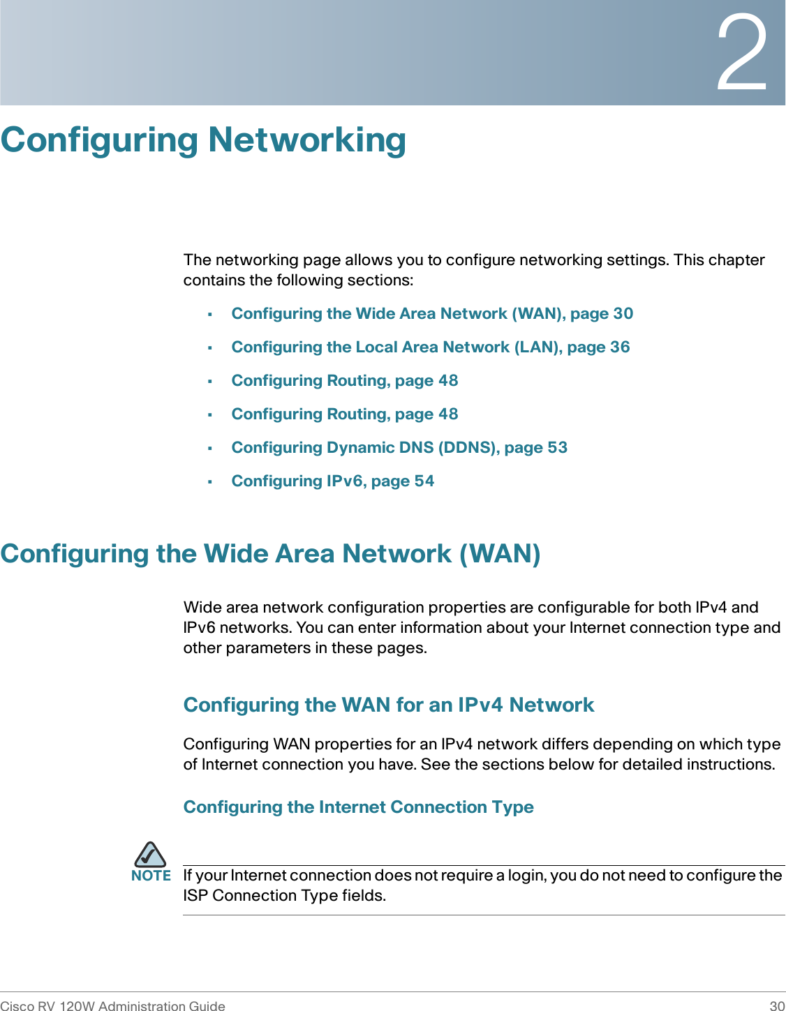 2Cisco RV 120W Administration Guide 30 Configuring NetworkingThe networking page allows you to configure networking settings. This chapter contains the following sections:•Configuring the Wide Area Network (WAN), page 30•Configuring the Local Area Network (LAN), page 36•Configuring Routing, page 48•Configuring Routing, page 48•Configuring Dynamic DNS (DDNS), page 53•Configuring IPv6, page 54Configuring the Wide Area Network (WAN)Wide area network configuration properties are configurable for both IPv4 and IPv6 networks. You can enter information about your Internet connection type and other parameters in these pages.Configuring the WAN for an IPv4 NetworkConfiguring WAN properties for an IPv4 network differs depending on which type of Internet connection you have. See the sections below for detailed instructions.Configuring the Internet Connection TypeNOTE If your Internet connection does not require a login, you do not need to configure the ISP Connection Type fields.