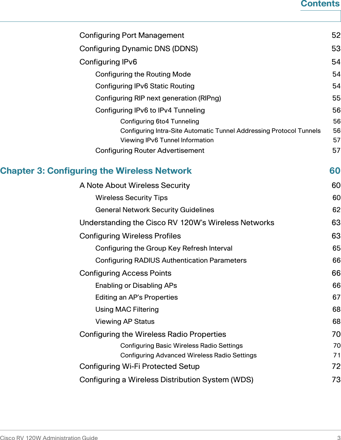 Cisco RV 120W Administration Guide 3 ContentsConfiguring Port Management 52Configuring Dynamic DNS (DDNS) 53Configuring IPv6 54Configuring the Routing Mode 54Configuring IPv6 Static Routing 54Configuring RIP next generation (RIPng) 55Configuring IPv6 to IPv4 Tunneling 56Configuring 6to4 Tunneling 56Configuring Intra-Site Automatic Tunnel Addressing Protocol Tunnels 56Viewing IPv6 Tunnel Information 57Configuring Router Advertisement 57Chapter 3: Configuring the Wireless Network 60A Note About Wireless Security 60Wireless Security Tips 60General Network Security Guidelines 62Understanding the Cisco RV 120W’s Wireless Networks 63Configuring Wireless Profiles 63Configuring the Group Key Refresh Interval 65Configuring RADIUS Authentication Parameters 66Configuring Access Points 66Enabling or Disabling APs 66Editing an AP’s Properties 67Using MAC Filtering 68Viewing AP Status 68Configuring the Wireless Radio Properties 70Configuring Basic Wireless Radio Settings 70Configuring Advanced Wireless Radio Settings 71Configuring Wi-Fi Protected Setup 72Configuring a Wireless Distribution System (WDS) 73