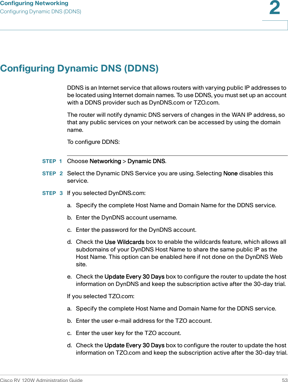 Configuring NetworkingConfiguring Dynamic DNS (DDNS)Cisco RV 120W Administration Guide 532 Configuring Dynamic DNS (DDNS)DDNS is an Internet service that allows routers with varying public IP addresses to be located using Internet domain names. To use DDNS, you must set up an account with a DDNS provider such as DynDNS.com or TZO.com. The router will notify dynamic DNS servers of changes in the WAN IP address, so that any public services on your network can be accessed by using the domain name.To configure DDNS:STEP 1 Choose Networking &gt; Dynamic DNS.STEP  2 Select the Dynamic DNS Service you are using. Selecting None disables this service.STEP  3 If you selected DynDNS.com:a. Specify the complete Host Name and Domain Name for the DDNS service. b. Enter the DynDNS account username. c. Enter the password for the DynDNS account.d. Check the Use Wildcards box to enable the wildcards feature, which allows all subdomains of your DynDNS Host Name to share the same public IP as the Host Name. This option can be enabled here if not done on the DynDNS Web site. e. Check the Update Every 30 Days box to configure the router to update the host information on DynDNS and keep the subscription active after the 30-day trial.If you selected TZO.com:a. Specify the complete Host Name and Domain Name for the DDNS service. b. Enter the user e-mail address for the TZO account. c. Enter the user key for the TZO account.d. Check the Update Every 30 Days box to configure the router to update the host information on TZO.com and keep the subscription active after the 30-day trial.