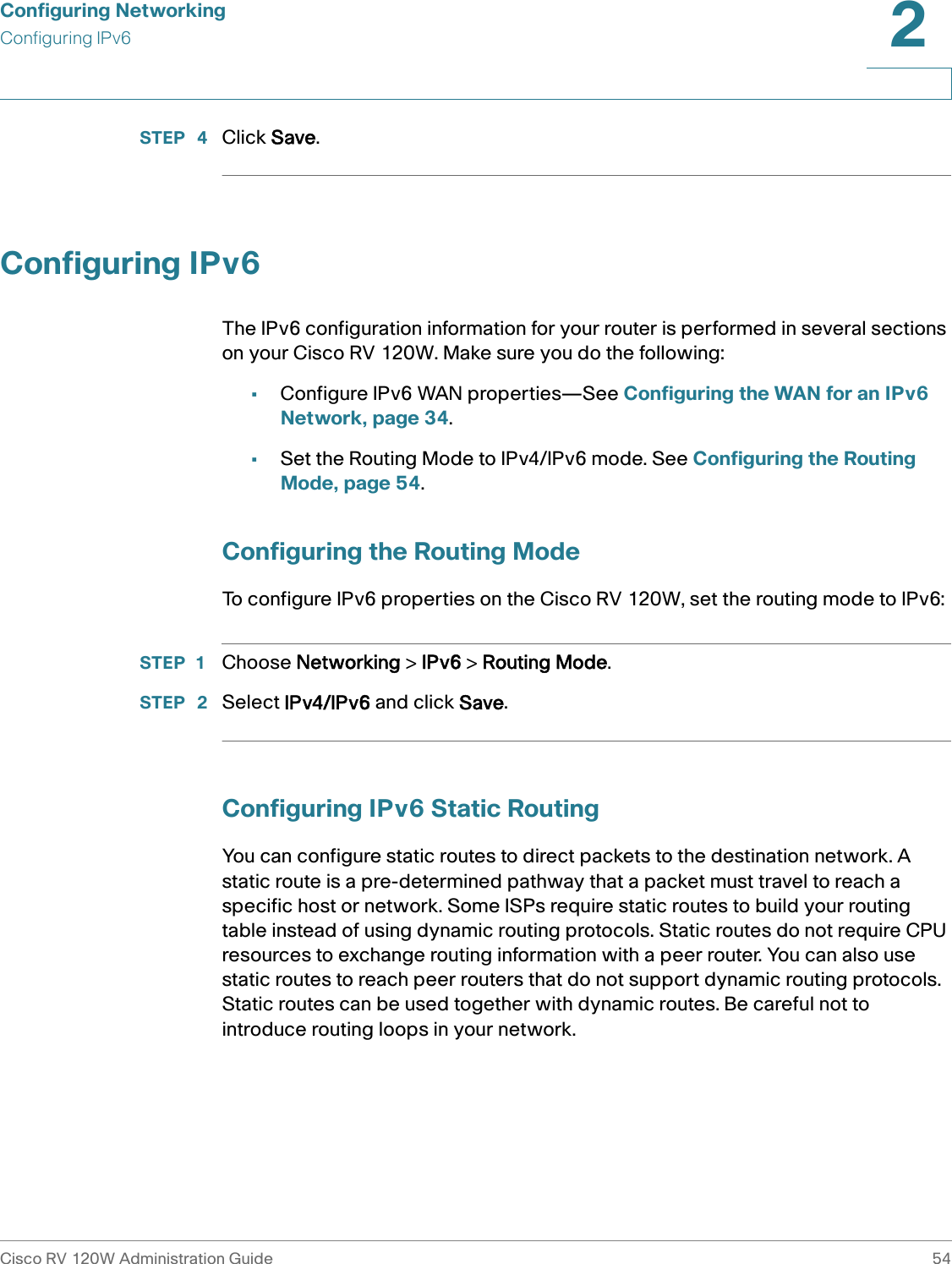 Configuring NetworkingConfiguring IPv6Cisco RV 120W Administration Guide 542 STEP  4 Click Save.Configuring IPv6The IPv6 configuration information for your router is performed in several sections on your Cisco RV 120W. Make sure you do the following:•Configure IPv6 WAN properties—See Configuring the WAN for an IPv6 Network, page 34.•Set the Routing Mode to IPv4/IPv6 mode. See Configuring the Routing Mode, page 54.Configuring the Routing ModeTo configure IPv6 properties on the Cisco RV 120W, set the routing mode to IPv6:STEP 1 Choose Networking &gt; IPv6 &gt; Routing Mode.STEP  2 Select IPv4/IPv6 and click Save.Configuring IPv6 Static RoutingYou can configure static routes to direct packets to the destination network. A static route is a pre-determined pathway that a packet must travel to reach a specific host or network. Some ISPs require static routes to build your routing table instead of using dynamic routing protocols. Static routes do not require CPU resources to exchange routing information with a peer router. You can also use static routes to reach peer routers that do not support dynamic routing protocols. Static routes can be used together with dynamic routes. Be careful not to introduce routing loops in your network.