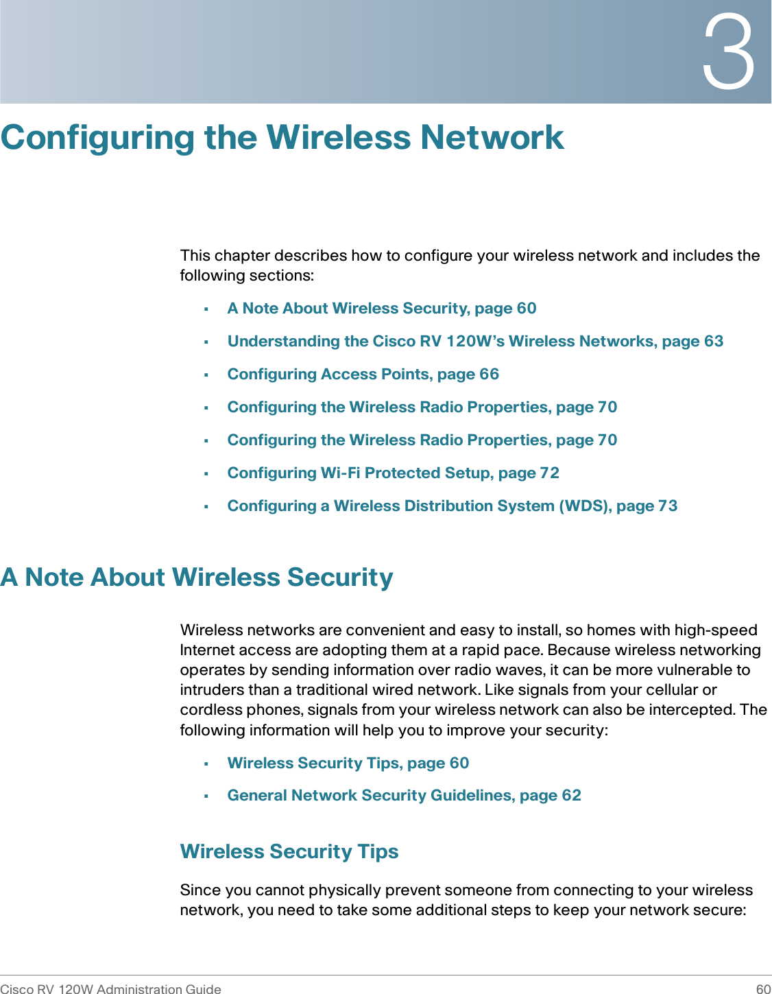 3Cisco RV 120W Administration Guide 60 Configuring the Wireless NetworkThis chapter describes how to configure your wireless network and includes the following sections:•A Note About Wireless Security, page 60•Understanding the Cisco RV 120W’s Wireless Networks, page 63•Configuring Access Points, page 66•Configuring the Wireless Radio Properties, page 70•Configuring the Wireless Radio Properties, page 70•Configuring Wi-Fi Protected Setup, page 72•Configuring a Wireless Distribution System (WDS), page 73A Note About Wireless SecurityWireless networks are convenient and easy to install, so homes with high-speed Internet access are adopting them at a rapid pace. Because wireless networking operates by sending information over radio waves, it can be more vulnerable to intruders than a traditional wired network. Like signals from your cellular or cordless phones, signals from your wireless network can also be intercepted. The following information will help you to improve your security:•Wireless Security Tips, page 60•General Network Security Guidelines, page 62Wireless Security TipsSince you cannot physically prevent someone from connecting to your wireless network, you need to take some additional steps to keep your network secure: