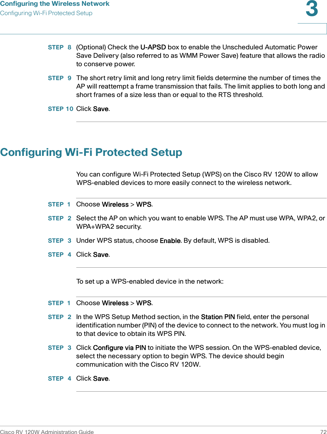 Configuring the Wireless NetworkConfiguring Wi-Fi Protected SetupCisco RV 120W Administration Guide 723 STEP  8 (Optional) Check the U-APSD box to enable the Unscheduled Automatic Power Save Delivery (also referred to as WMM Power Save) feature that allows the radio to conserve power.STEP  9 The short retry limit and long retry limit fields determine the number of times the AP will reattempt a frame transmission that fails. The limit applies to both long and short frames of a size less than or equal to the RTS threshold.STEP 10 Click Save.Configuring Wi-Fi Protected SetupYou can configure Wi-Fi Protected Setup (WPS) on the Cisco RV 120W to allow WPS-enabled devices to more easily connect to the wireless network.STEP 1 Choose Wireless &gt; WPS.STEP  2 Select the AP on which you want to enable WPS. The AP must use WPA, WPA2, or WPA+WPA2 security.STEP  3 Under WPS status, choose Enable. By default, WPS is disabled.STEP  4 Click Save.To set up a WPS-enabled device in the network:STEP 1 Choose Wireless &gt; WPS.STEP  2 In the WPS Setup Method section, in the Station PIN field, enter the personal identification number (PIN) of the device to connect to the network. You must log in to that device to obtain its WPS PIN.STEP  3 Click Configure via PIN to initiate the WPS session. On the WPS-enabled device, select the necessary option to begin WPS. The device should begin communication with the Cisco RV 120W. STEP  4 Click Save.