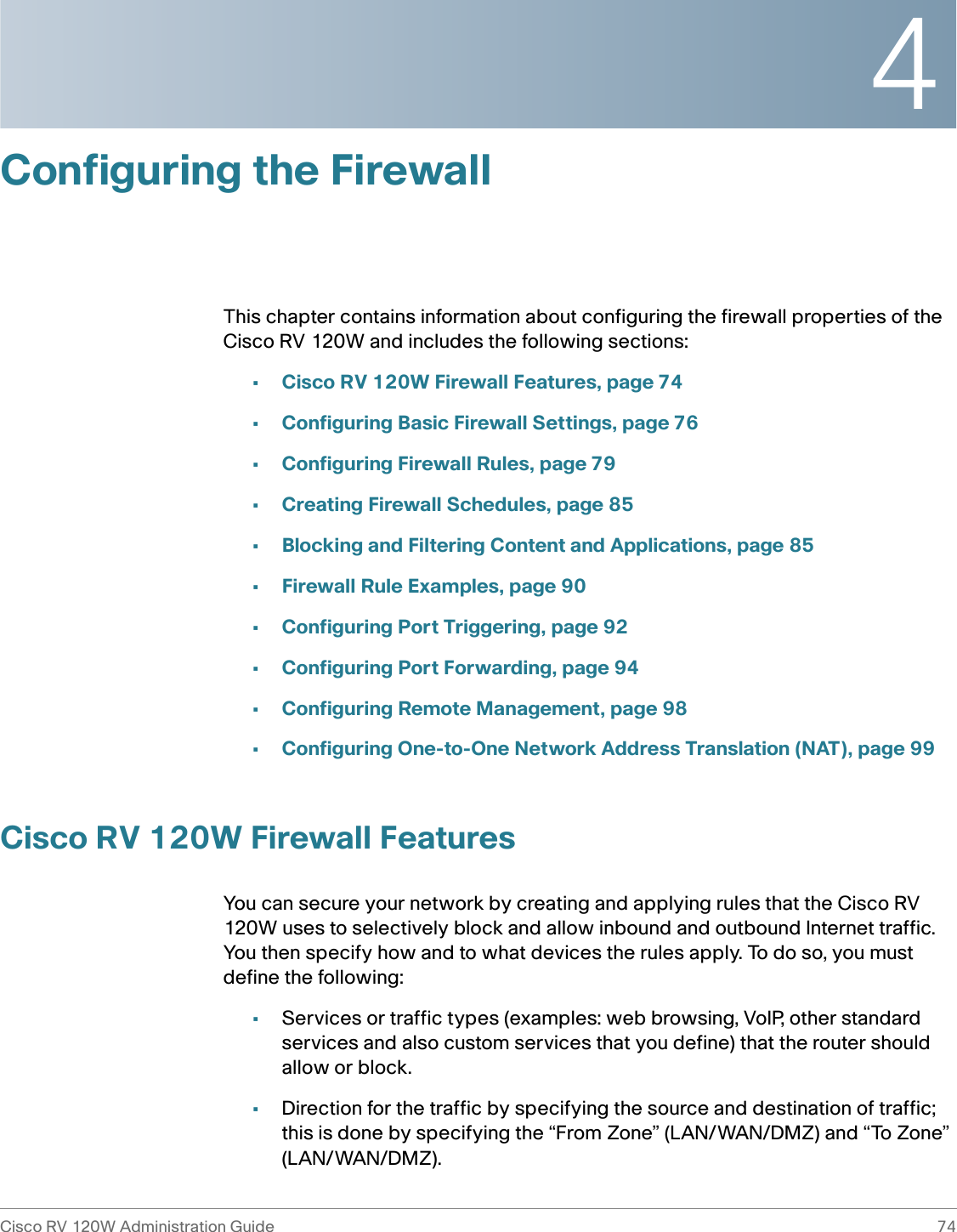 4Cisco RV 120W Administration Guide 74 Configuring the FirewallThis chapter contains information about configuring the firewall properties of the Cisco RV 120W and includes the following sections:•Cisco RV 120W Firewall Features, page 74•Configuring Basic Firewall Settings, page 76•Configuring Firewall Rules, page 79•Creating Firewall Schedules, page 85•Blocking and Filtering Content and Applications, page 85•Firewall Rule Examples, page 90•Configuring Port Triggering, page 92•Configuring Port Forwarding, page 94•Configuring Remote Management, page 98•Configuring One-to-One Network Address Translation (NAT), page 99Cisco RV 120W Firewall FeaturesYou can secure your network by creating and applying rules that the Cisco RV 120W uses to selectively block and allow inbound and outbound Internet traffic. You then specify how and to what devices the rules apply. To do so, you must define the following:•Services or traffic types (examples: web browsing, VoIP, other standard services and also custom services that you define) that the router should allow or block.•Direction for the traffic by specifying the source and destination of traffic; this is done by specifying the “From Zone” (LAN/WAN/DMZ) and “To Zone” (LAN/WAN/DMZ).