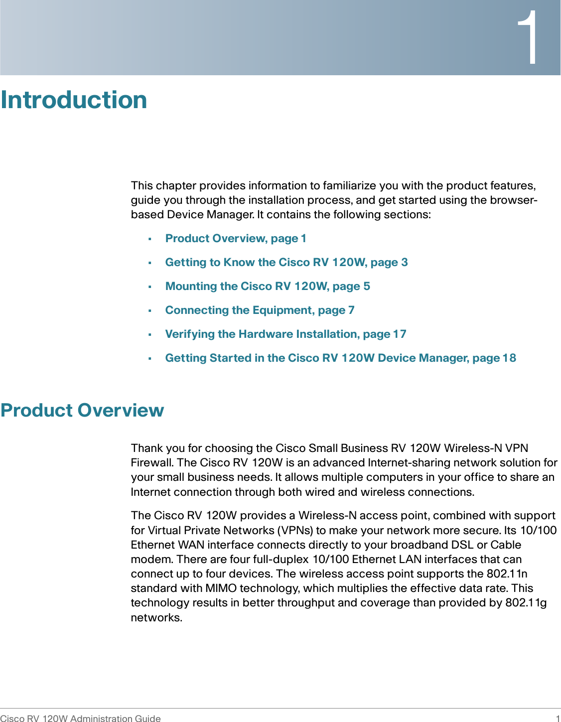 1Cisco RV 120W Administration Guide 1 IntroductionThis chapter provides information to familiarize you with the product features, guide you through the installation process, and get started using the browser-based Device Manager. It contains the following sections:•Product Overview, page 1•Getting to Know the Cisco RV 120W, page 3•Mounting the Cisco RV 120W, page 5•Connecting the Equipment, page 7•Verifying the Hardware Installation, page 17•Getting Started in the Cisco RV 120W Device Manager, page 18Product OverviewThank you for choosing the Cisco Small Business RV 120W Wireless-N VPN Firewall. The Cisco RV 120W is an advanced Internet-sharing network solution for your small business needs. It allows multiple computers in your office to share an Internet connection through both wired and wireless connections.The Cisco RV 120W provides a Wireless-N access point, combined with support for Virtual Private Networks (VPNs) to make your network more secure. Its 10/100 Ethernet WAN interface connects directly to your broadband DSL or Cable modem. There are four full-duplex 10/100 Ethernet LAN interfaces that can connect up to four devices. The wireless access point supports the 802.11n standard with MIMO technology, which multiplies the effective data rate. This technology results in better throughput and coverage than provided by 802.11g networks. 