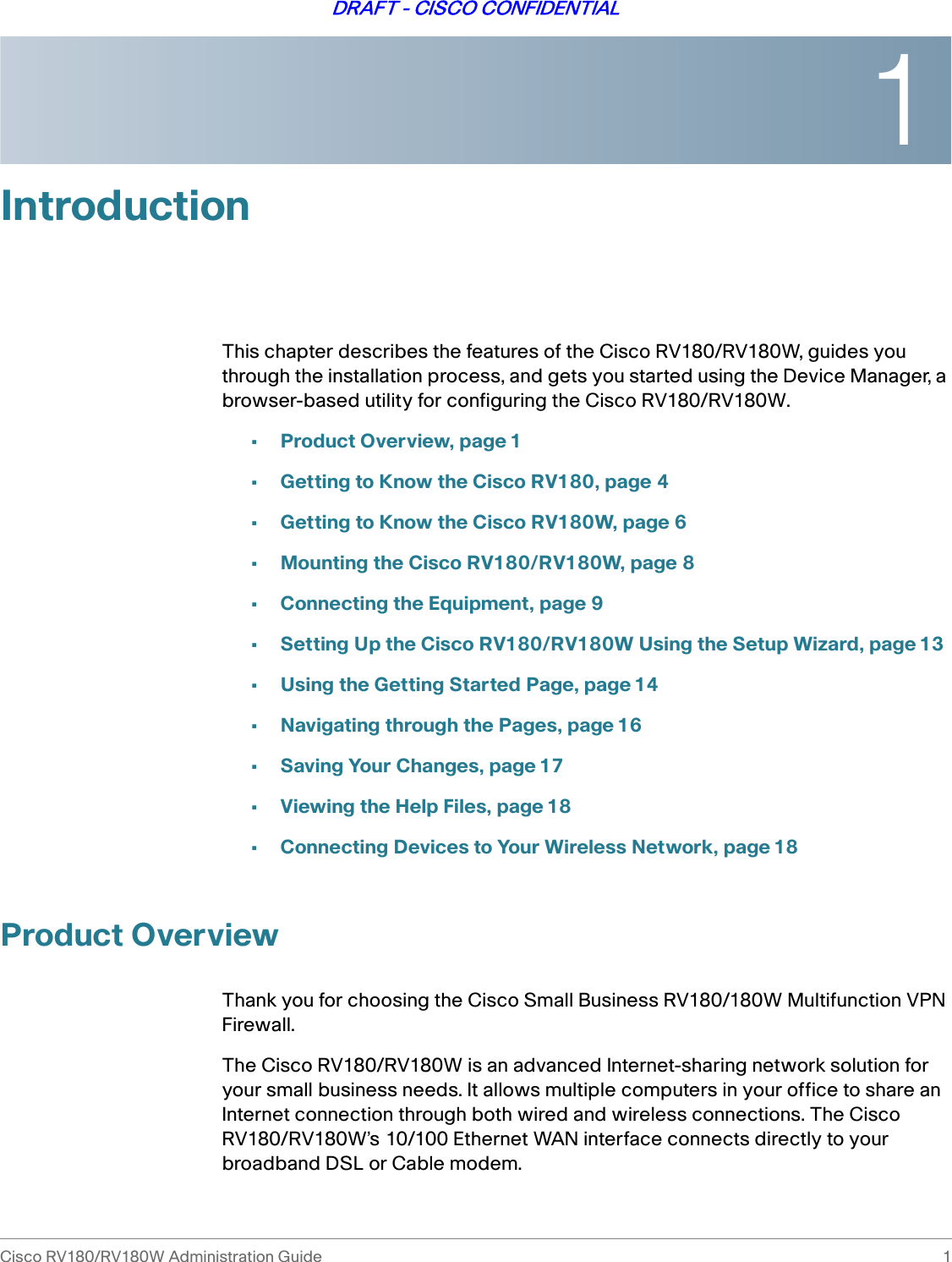 1Cisco RV180/RV180W Administration Guide 1DRAFT - CISCO CONFIDENTIALIntroductionThis chapter describes the features of the Cisco RV180/RV180W, guides you through the installation process, and gets you started using the Device Manager, a browser-based utility for configuring the Cisco RV180/RV180W. •Product Overview, page 1•Getting to Know the Cisco RV180, page 4•Getting to Know the Cisco RV180W, page 6•Mounting the Cisco RV180/RV180W, page 8•Connecting the Equipment, page 9•Setting Up the Cisco RV180/RV180W Using the Setup Wizard, page 13•Using the Getting Started Page, page 14•Navigating through the Pages, page 16•Saving Your Changes, page 17•Viewing the Help Files, page 18•Connecting Devices to Your Wireless Network, page 18Product OverviewThank you for choosing the Cisco Small Business RV180/180W Multifunction VPN Firewall. The Cisco RV180/RV180W is an advanced Internet-sharing network solution for your small business needs. It allows multiple computers in your office to share an Internet connection through both wired and wireless connections. The Cisco RV180/RV180W’s 10/100 Ethernet WAN interface connects directly to your broadband DSL or Cable modem. 