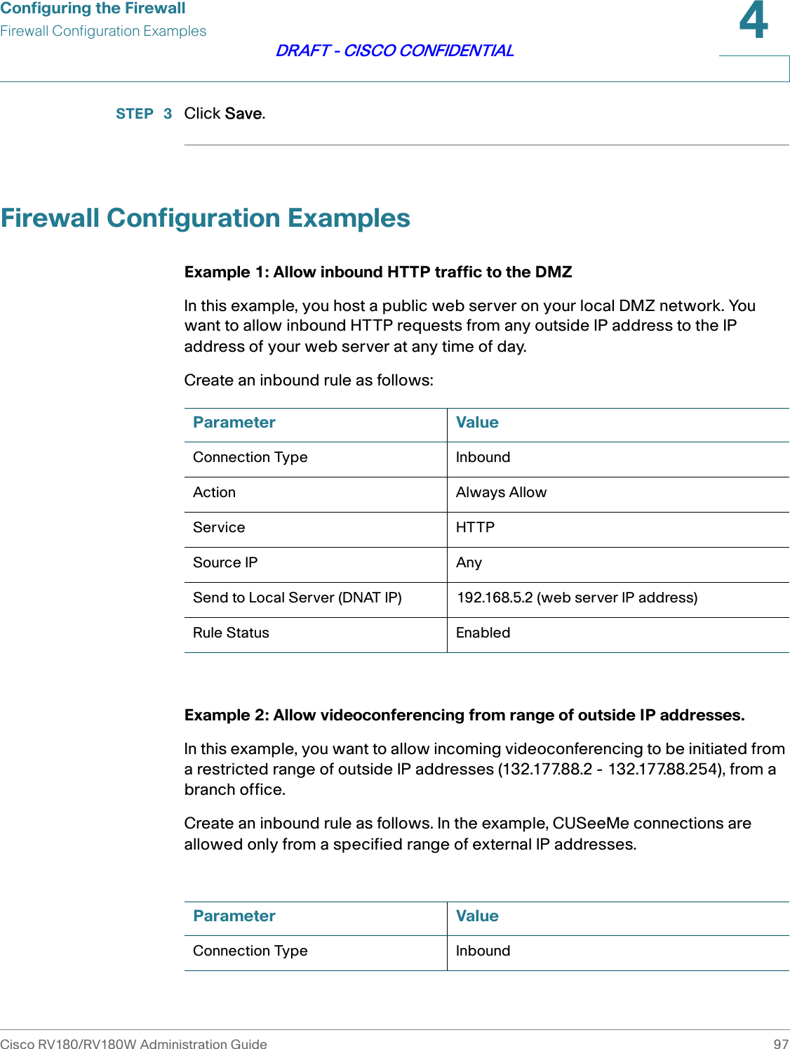 Configuring the FirewallFirewall Configuration ExamplesCisco RV180/RV180W Administration Guide 974DRAFT - CISCO CONFIDENTIALSTEP  3 Click Save.Firewall Configuration ExamplesExample 1: Allow inbound HTTP traffic to the DMZIn this example, you host a public web server on your local DMZ network. You want to allow inbound HTTP requests from any outside IP address to the IP address of your web server at any time of day.Create an inbound rule as follows:Example 2: Allow videoconferencing from range of outside IP addresses.In this example, you want to allow incoming videoconferencing to be initiated from a restricted range of outside IP addresses (132.177.88.2 - 132.177.88.254), from a branch office.Create an inbound rule as follows. In the example, CUSeeMe connections are allowed only from a specified range of external IP addresses.Parameter ValueConnection Type InboundAction Always AllowService HTTPSource IP AnySend to Local Server (DNAT IP) 192.168.5.2 (web server IP address)Rule Status EnabledParameter ValueConnection Type Inbound