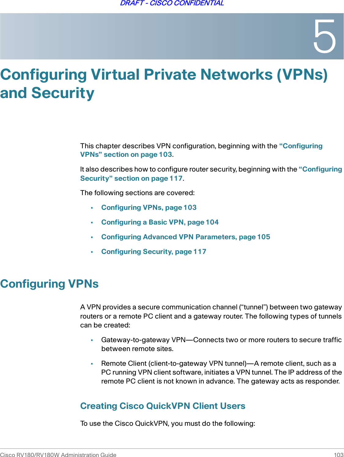 5Cisco RV180/RV180W Administration Guide 103DRAFT - CISCO CONFIDENTIALConfiguring Virtual Private Networks (VPNs) and SecurityThis chapter describes VPN configuration, beginning with the “Configuring VPNs” section on page 103.It also describes how to configure router security, beginning with the “Configuring Security” section on page 117.The following sections are covered:•Configuring VPNs, page 103•Configuring a Basic VPN, page 104•Configuring Advanced VPN Parameters, page 105•Configuring Security, page 117Configuring VPNsA VPN provides a secure communication channel (“tunnel”) between two gateway routers or a remote PC client and a gateway router. The following types of tunnels can be created:•Gateway-to-gateway VPN—Connects two or more routers to secure traffic between remote sites. •Remote Client (client-to-gateway VPN tunnel)—A remote client, such as a PC running VPN client software, initiates a VPN tunnel. The IP address of the remote PC client is not known in advance. The gateway acts as responder.Creating Cisco QuickVPN Client UsersTo use the Cisco QuickVPN, you must do the following: