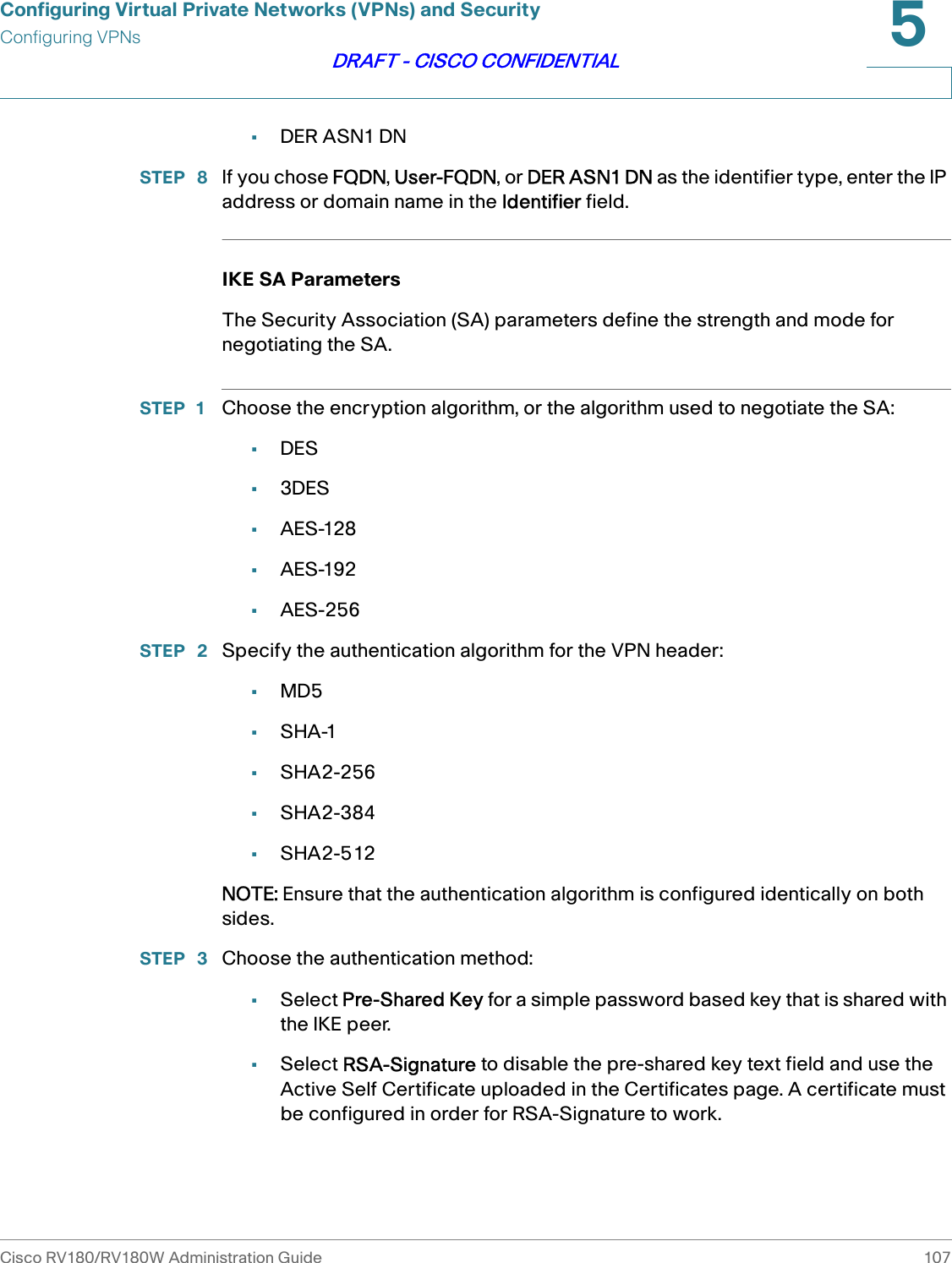 Configuring Virtual Private Networks (VPNs) and SecurityConfiguring VPNsCisco RV180/RV180W Administration Guide 1075DRAFT - CISCO CONFIDENTIAL•DER ASN1 DNSTEP  8 If you chose FQDN, User-FQDN, or DER ASN1 DN as the identifier type, enter the IP address or domain name in the Identifier field. IKE SA ParametersThe Security Association (SA) parameters define the strength and mode for negotiating the SA. STEP 1 Choose the encryption algorithm, or the algorithm used to negotiate the SA:•DES•3DES•AES-128•AES-192•AES-256STEP  2 Specify the authentication algorithm for the VPN header: •MD5•SHA-1•SHA2-256•SHA2-384•SHA2-512NOTE: Ensure that the authentication algorithm is configured identically on both sides.STEP  3 Choose the authentication method: •Select Pre-Shared Key for a simple password based key that is shared with the IKE peer.•Select RSA-Signature to disable the pre-shared key text field and use the Active Self Certificate uploaded in the Certificates page. A certificate must be configured in order for RSA-Signature to work. 