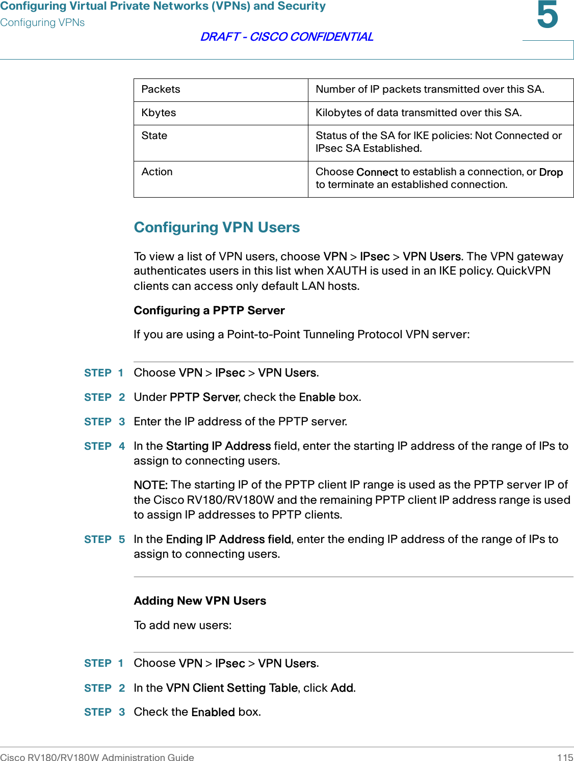 Configuring Virtual Private Networks (VPNs) and SecurityConfiguring VPNsCisco RV180/RV180W Administration Guide 1155DRAFT - CISCO CONFIDENTIALConfiguring VPN UsersTo view a list of VPN users, choose VPN &gt; IPsec &gt; VPN Users. The VPN gateway authenticates users in this list when XAUTH is used in an IKE policy. QuickVPN clients can access only default LAN hosts.Configuring a PPTP ServerIf you are using a Point-to-Point Tunneling Protocol VPN server:STEP 1 Choose VPN &gt; IPsec &gt; VPN Users.STEP  2 Under PPTP Server, check the Enable box.STEP  3 Enter the IP address of the PPTP server.STEP  4 In the Starting IP Address field, enter the starting IP address of the range of IPs to assign to connecting users.NOTE: The starting IP of the PPTP client IP range is used as the PPTP server IP of the Cisco RV180/RV180W and the remaining PPTP client IP address range is used to assign IP addresses to PPTP clients.STEP  5 In the Ending IP Address field, enter the ending IP address of the range of IPs to assign to connecting users.Adding New VPN UsersTo add new users:STEP 1 Choose VPN &gt; IPsec &gt; VPN Users.STEP  2 In the VPN Client Setting Table, click Add.STEP  3 Check the Enabled box.Packets Number of IP packets transmitted over this SA.Kbytes Kilobytes of data transmitted over this SA.State Status of the SA for IKE policies: Not Connected or IPsec SA Established.Action Choose Connect to establish a connection, or Drop to terminate an established connection.