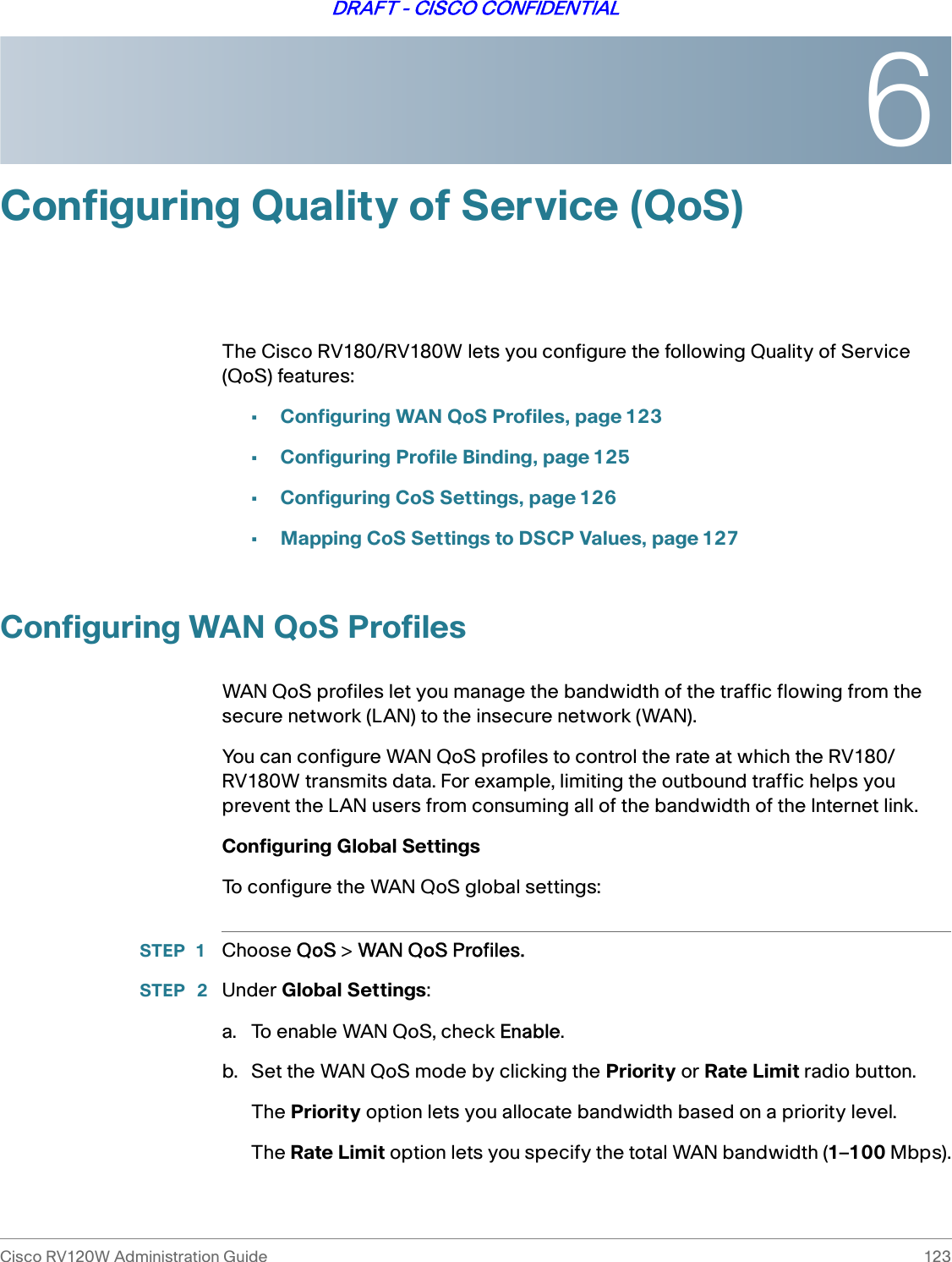 6Cisco RV120W Administration Guide 123DRAFT - CISCO CONFIDENTIALConfiguring Quality of Service (QoS)The Cisco RV180/RV180W lets you configure the following Quality of Service (QoS) features:•Configuring WAN QoS Profiles, page 123•Configuring Profile Binding, page 125•Configuring CoS Settings, page 126•Mapping CoS Settings to DSCP Values, page 127Configuring WAN QoS ProfilesWAN QoS profiles let you manage the bandwidth of the traffic flowing from the secure network (LAN) to the insecure network (WAN). You can configure WAN QoS profiles to control the rate at which the RV180/RV180W transmits data. For example, limiting the outbound traffic helps you prevent the LAN users from consuming all of the bandwidth of the Internet link. Configuring Global SettingsTo configure the WAN QoS global settings:STEP 1 Choose QoS &gt; WAN QoS Profiles.STEP  2 Under Global Settings:a. To enable WAN QoS, check Enable.b. Set the WAN QoS mode by clicking the Priority or Rate Limit radio button.The Priority option lets you allocate bandwidth based on a priority level. The Rate Limit option lets you specify the total WAN bandwidth (1–100 Mbps).