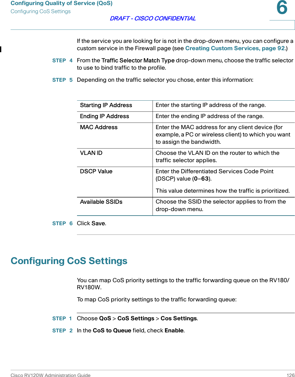 Configuring Quality of Service (QoS)Configuring CoS SettingsCisco RV120W Administration Guide 1266DRAFT - CISCO CONFIDENTIALIf the service you are looking for is not in the drop-down menu, you can configure a custom service in the Firewall page (see Creating Custom Services, page 92.)STEP  4 From the Traffic Selector Match Type drop-down menu, choose the traffic selector to use to bind traffic to the profile.STEP  5 Depending on the traffic selector you chose, enter this information:STEP  6 Click Save.Configuring CoS SettingsYou can map CoS priority settings to the traffic forwarding queue on the RV180/RV180W.To map CoS priority settings to the traffic forwarding queue:STEP 1 Choose QoS &gt; CoS Settings &gt; Cos Settings.STEP  2 In the CoS to Queue field, check Enable.Starting IP Address Enter the starting IP address of the range.Ending IP Address Enter the ending IP address of the range.MAC Address Enter the MAC address for any client device (for example, a PC or wireless client) to which you want to assign the bandwidth.VLAN ID Choose the VLAN ID on the router to which the traffic selector applies.DSCP Value Enter the Differentiated Services Code Point (DSCP) value (0–63). This value determines how the traffic is prioritized.Available SSIDs Choose the SSID the selector applies to from the drop-down menu.