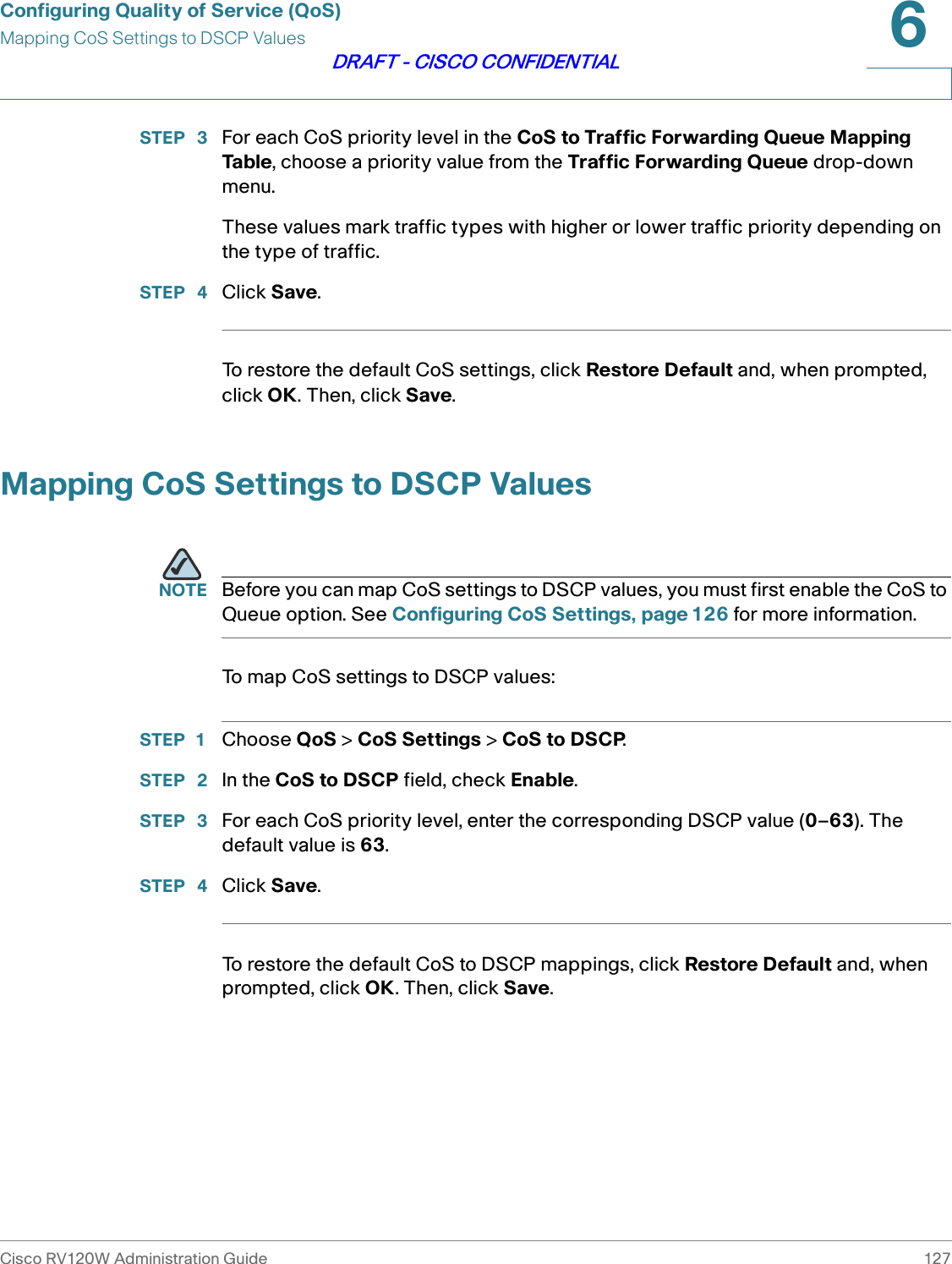 Configuring Quality of Service (QoS)Mapping CoS Settings to DSCP ValuesCisco RV120W Administration Guide 1276DRAFT - CISCO CONFIDENTIALSTEP  3 For each CoS priority level in the CoS to Traffic Forwarding Queue Mapping Table, choose a priority value from the Traffic Forwarding Queue drop-down menu.These values mark traffic types with higher or lower traffic priority depending on the type of traffic.STEP  4 Click Save.To restore the default CoS settings, click Restore Default and, when prompted, click OK. Then, click Save.Mapping CoS Settings to DSCP ValuesNOTE Before you can map CoS settings to DSCP values, you must first enable the CoS to Queue option. See Configuring CoS Settings, page 126 for more information.To map CoS settings to DSCP values:STEP 1 Choose QoS &gt; CoS Settings &gt; CoS to DSCP.STEP  2 In the CoS to DSCP field, check Enable.STEP  3 For each CoS priority level, enter the corresponding DSCP value (0–63). The default value is 63.STEP  4 Click Save.To restore the default CoS to DSCP mappings, click Restore Default and, when prompted, click OK. Then, click Save.
