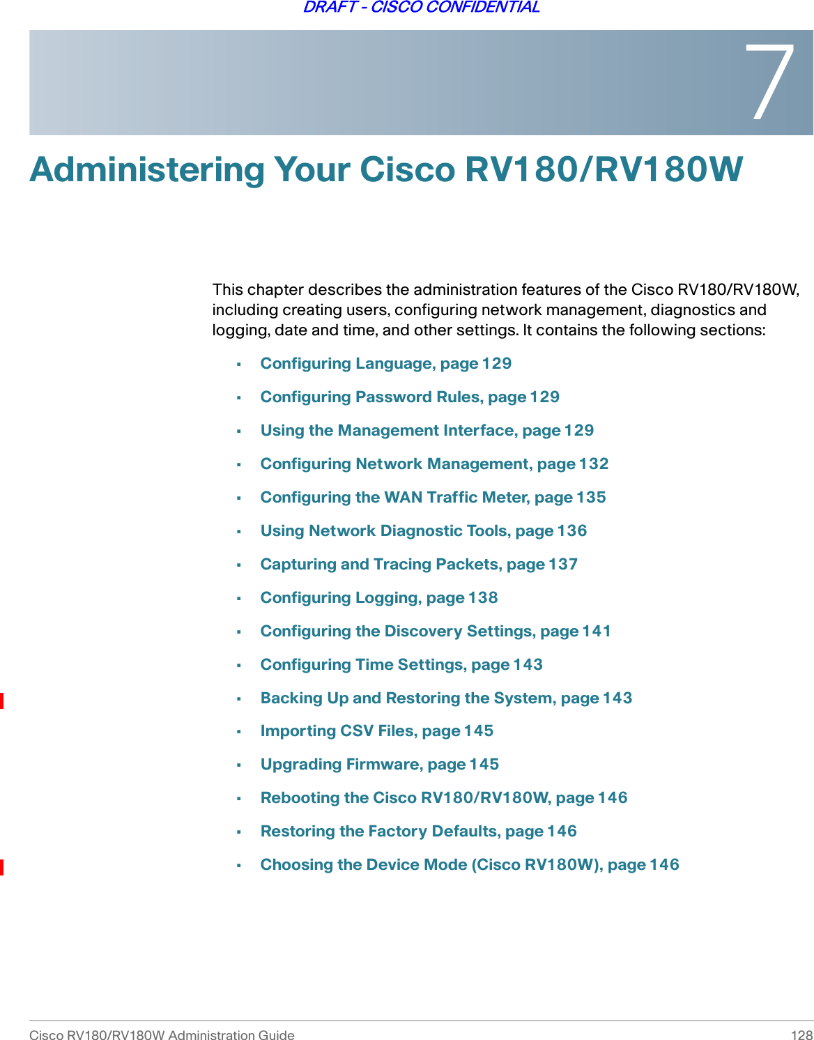 7Cisco RV180/RV180W Administration Guide 128DRAFT - CISCO CONFIDENTIALAdministering Your Cisco RV180/RV180WThis chapter describes the administration features of the Cisco RV180/RV180W, including creating users, configuring network management, diagnostics and logging, date and time, and other settings. It contains the following sections:•Configuring Language, page 129•Configuring Password Rules, page 129•Using the Management Interface, page 129•Configuring Network Management, page 132•Configuring the WAN Traffic Meter, page 135•Using Network Diagnostic Tools, page 136•Capturing and Tracing Packets, page 137•Configuring Logging, page 138•Configuring the Discovery Settings, page 141•Configuring Time Settings, page 143•Backing Up and Restoring the System, page 143•Importing CSV Files, page145•Upgrading Firmware, page 145•Rebooting the Cisco RV180/RV180W, page 146•Restoring the Factory Defaults, page 146•Choosing the Device Mode (Cisco RV180W), page 146