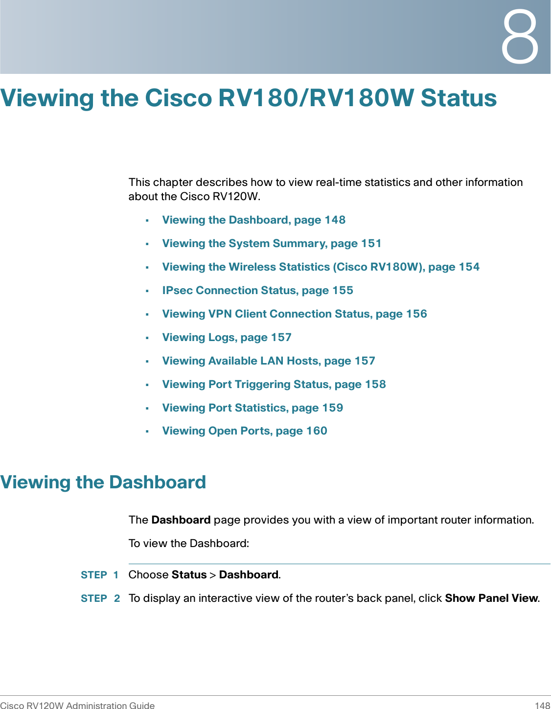 8Cisco RV120W Administration Guide 148 Viewing the Cisco RV180/RV180W StatusThis chapter describes how to view real-time statistics and other information about the Cisco RV120W.•Viewing the Dashboard, page 148•Viewing the System Summary, page 151•Viewing the Wireless Statistics (Cisco RV180W), page 154•IPsec Connection Status, page 155•Viewing VPN Client Connection Status, page 156•Viewing Logs, page 157•Viewing Available LAN Hosts, page 157•Viewing Port Triggering Status, page 158•Viewing Port Statistics, page 159•Viewing Open Ports, page 160Viewing the DashboardThe Dashboard page provides you with a view of important router information.To view the Dashboard:STEP 1 Choose Status &gt; Dashboard. STEP  2 To display an interactive view of the router’s back panel, click Show Panel View.