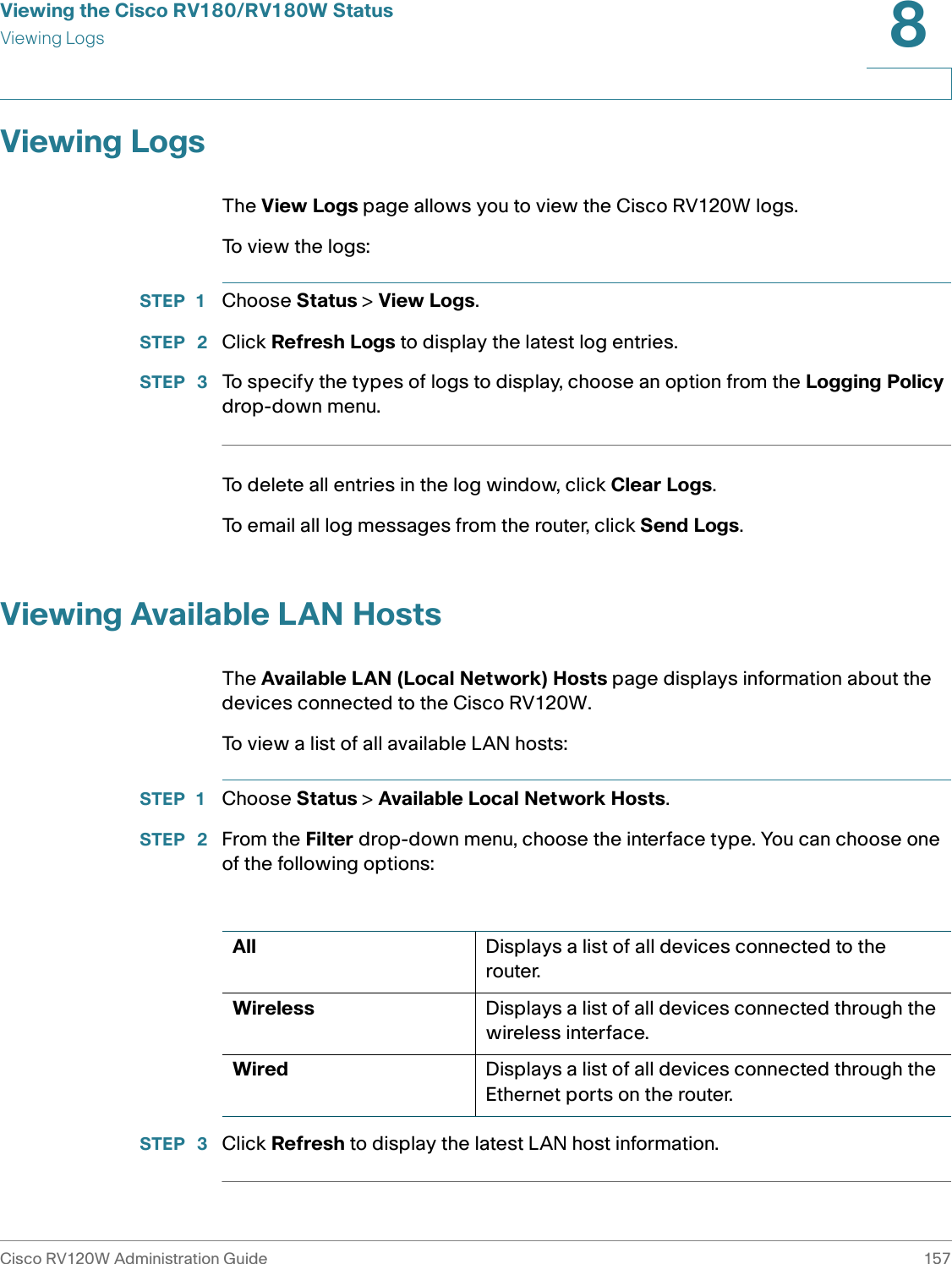 Viewing the Cisco RV180/RV180W StatusViewing LogsCisco RV120W Administration Guide 1578 Viewing LogsThe View Logs page allows you to view the Cisco RV120W logs.To view the logs:STEP 1 Choose Status &gt; View Logs. STEP  2 Click Refresh Logs to display the latest log entries.STEP  3 To specify the types of logs to display, choose an option from the Logging Policy drop-down menu.To delete all entries in the log window, click Clear Logs. To email all log messages from the router, click Send Logs.Viewing Available LAN HostsThe Available LAN (Local Network) Hosts page displays information about the devices connected to the Cisco RV120W.To view a list of all available LAN hosts:STEP 1 Choose Status &gt; Available Local Network Hosts.STEP  2 From the Filter drop-down menu, choose the interface type. You can choose one of the following options:STEP  3 Click Refresh to display the latest LAN host information.All Displays a list of all devices connected to the router.Wireless Displays a list of all devices connected through the wireless interface.Wired Displays a list of all devices connected through the Ethernet ports on the router. 