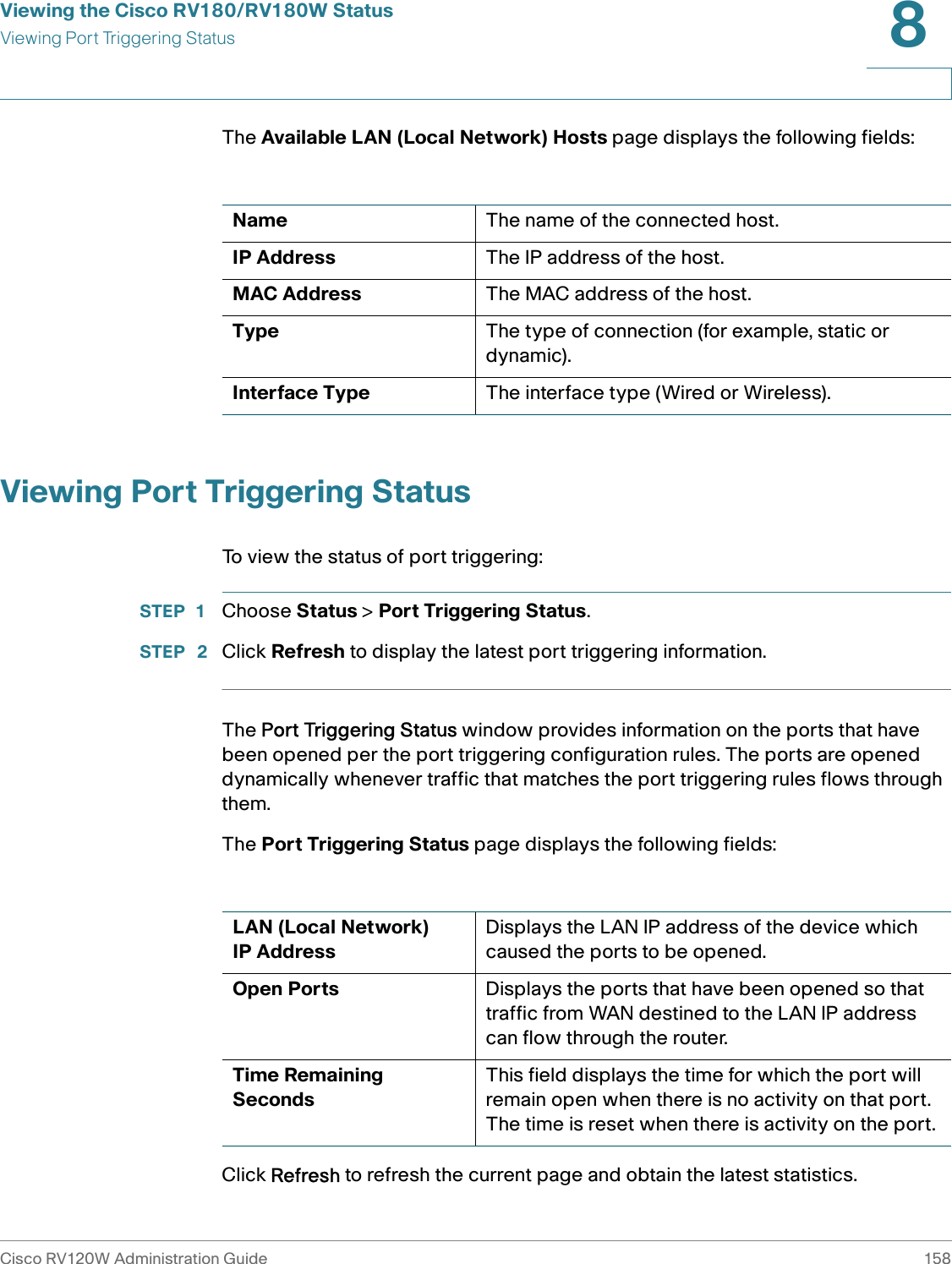 Viewing the Cisco RV180/RV180W StatusViewing Port Triggering StatusCisco RV120W Administration Guide 1588 The Available LAN (Local Network) Hosts page displays the following fields:Viewing Port Triggering StatusTo view the status of port triggering:STEP 1 Choose Status &gt; Port Triggering Status. STEP  2 Click Refresh to display the latest port triggering information.The Port Triggering Status window provides information on the ports that have been opened per the port triggering configuration rules. The ports are opened dynamically whenever traffic that matches the port triggering rules flows through them. The Port Triggering Status page displays the following fields:Click Refresh to refresh the current page and obtain the latest statistics.Name The name of the connected host.IP Address The IP address of the host.MAC Address The MAC address of the host.Type The type of connection (for example, static or dynamic).Interface Type The interface type (Wired or Wireless).LAN (Local Network) IP AddressDisplays the LAN IP address of the device which caused the ports to be opened.Open Ports Displays the ports that have been opened so that traffic from WAN destined to the LAN IP address can flow through the router.Time Remaining SecondsThis field displays the time for which the port will remain open when there is no activity on that port. The time is reset when there is activity on the port.