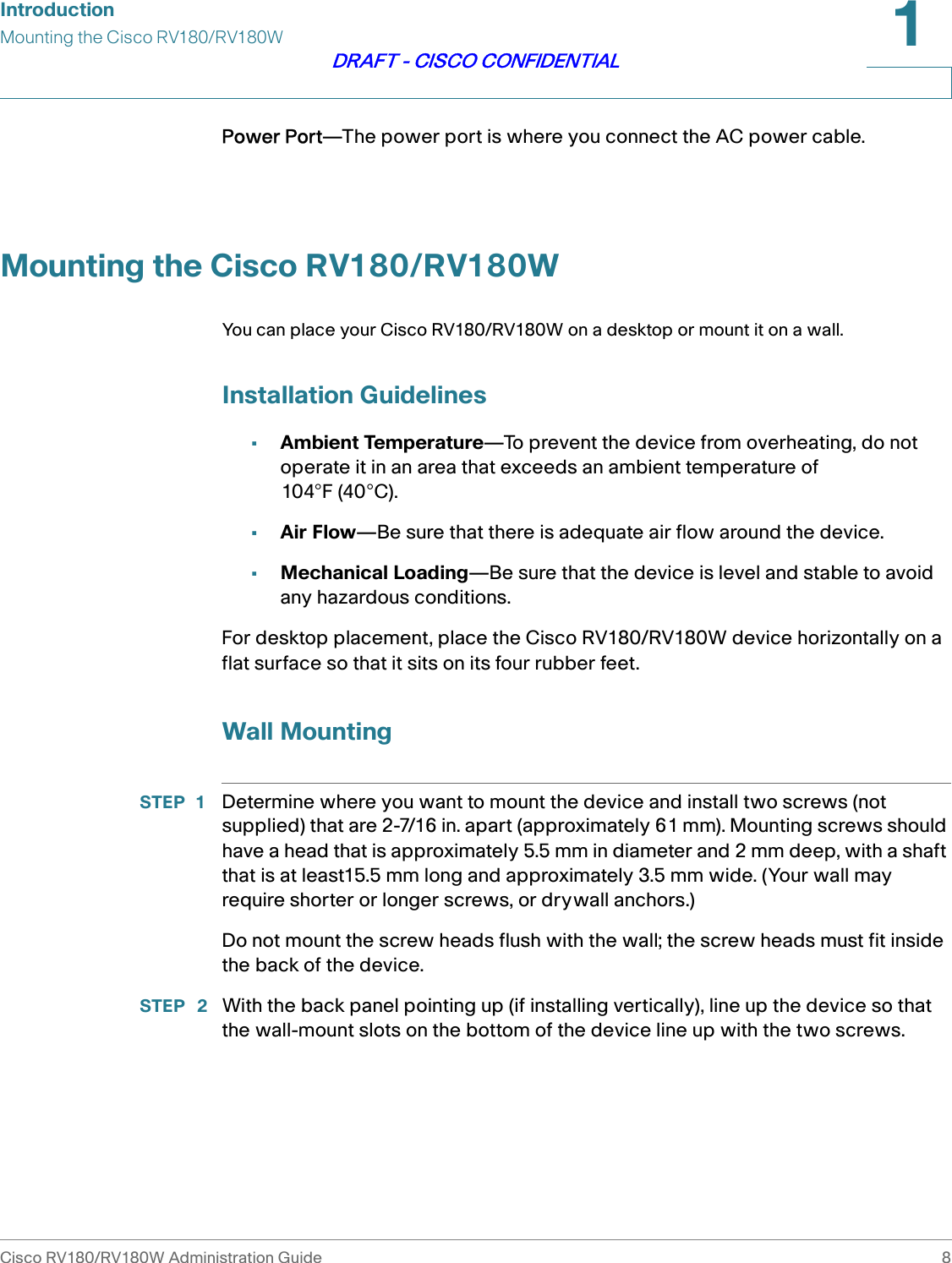 IntroductionMounting the Cisco RV180/RV180WCisco RV180/RV180W Administration Guide 81DRAFT - CISCO CONFIDENTIALPower Port—The power port is where you connect the AC power cable.Mounting the Cisco RV180/RV180WYou can place your Cisco RV180/RV180W on a desktop or mount it on a wall.Installation Guidelines•Ambient Temperature—To prevent the device from overheating, do not operate it in an area that exceeds an ambient temperature of 104°F (40°C).•Air Flow—Be sure that there is adequate air flow around the device.•Mechanical Loading—Be sure that the device is level and stable to avoid any hazardous conditions.For desktop placement, place the Cisco RV180/RV180W device horizontally on a flat surface so that it sits on its four rubber feet.Wall MountingSTEP 1 Determine where you want to mount the device and install two screws (not supplied) that are 2-7/16 in. apart (approximately 61 mm). Mounting screws should have a head that is approximately 5.5 mm in diameter and 2 mm deep, with a shaft that is at least15.5 mm long and approximately 3.5 mm wide. (Your wall may require shorter or longer screws, or drywall anchors.)Do not mount the screw heads flush with the wall; the screw heads must fit inside the back of the device. STEP  2 With the back panel pointing up (if installing vertically), line up the device so that the wall-mount slots on the bottom of the device line up with the two screws.