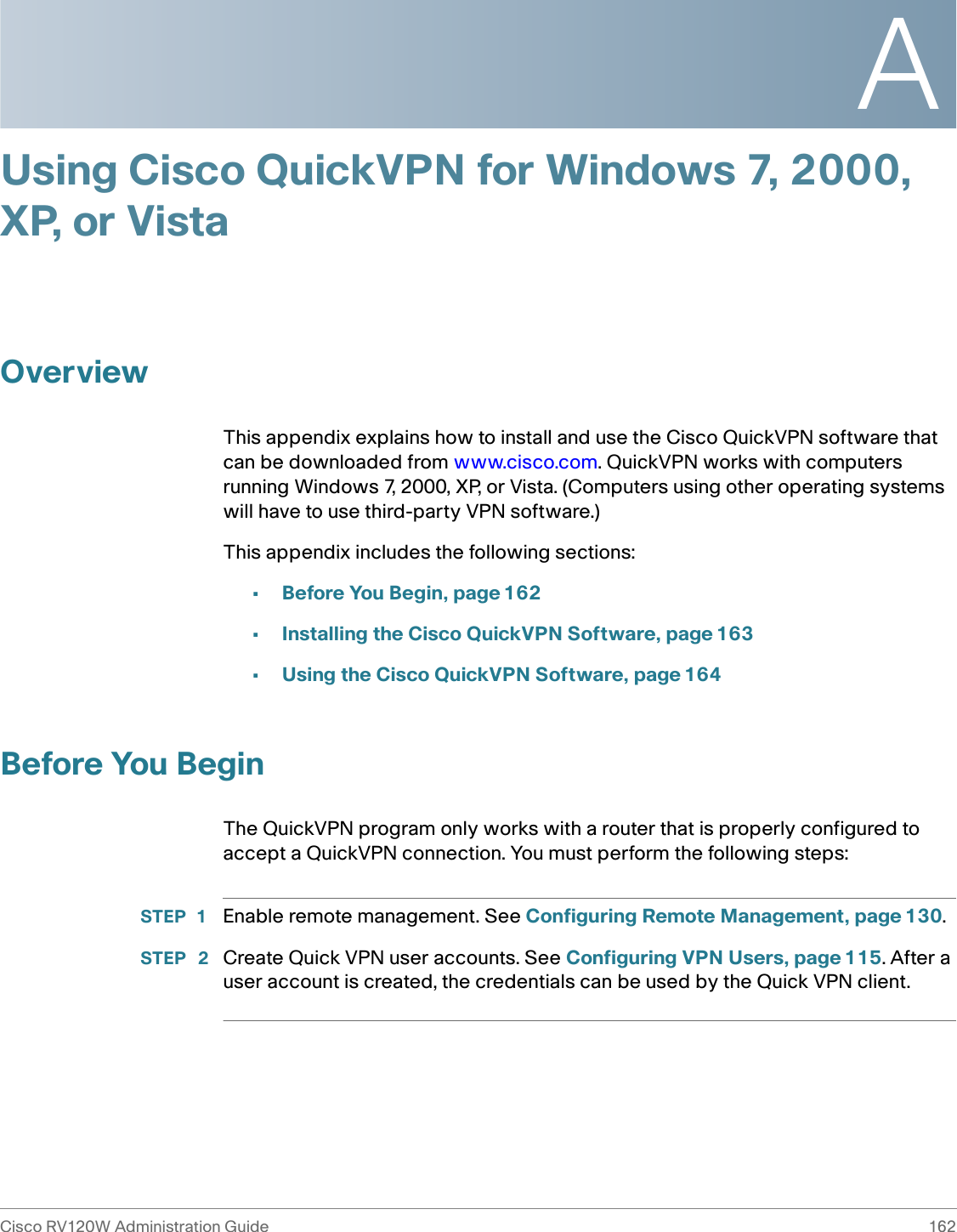 ACisco RV120W Administration Guide 162 Using Cisco QuickVPN for Windows 7, 2000, XP, or VistaOverviewThis appendix explains how to install and use the Cisco QuickVPN software that can be downloaded from www.cisco.com. QuickVPN works with computers running Windows 7, 2000, XP, or Vista. (Computers using other operating systems will have to use third-party VPN software.) This appendix includes the following sections:•Before You Begin, page162•Installing the Cisco QuickVPN Software, page 163•Using the Cisco QuickVPN Software, page 164Before You BeginThe QuickVPN program only works with a router that is properly configured to accept a QuickVPN connection. You must perform the following steps:STEP 1 Enable remote management. See Configuring Remote Management, page 130.STEP  2 Create Quick VPN user accounts. See Configuring VPN Users, page 115. After a user account is created, the credentials can be used by the Quick VPN client.