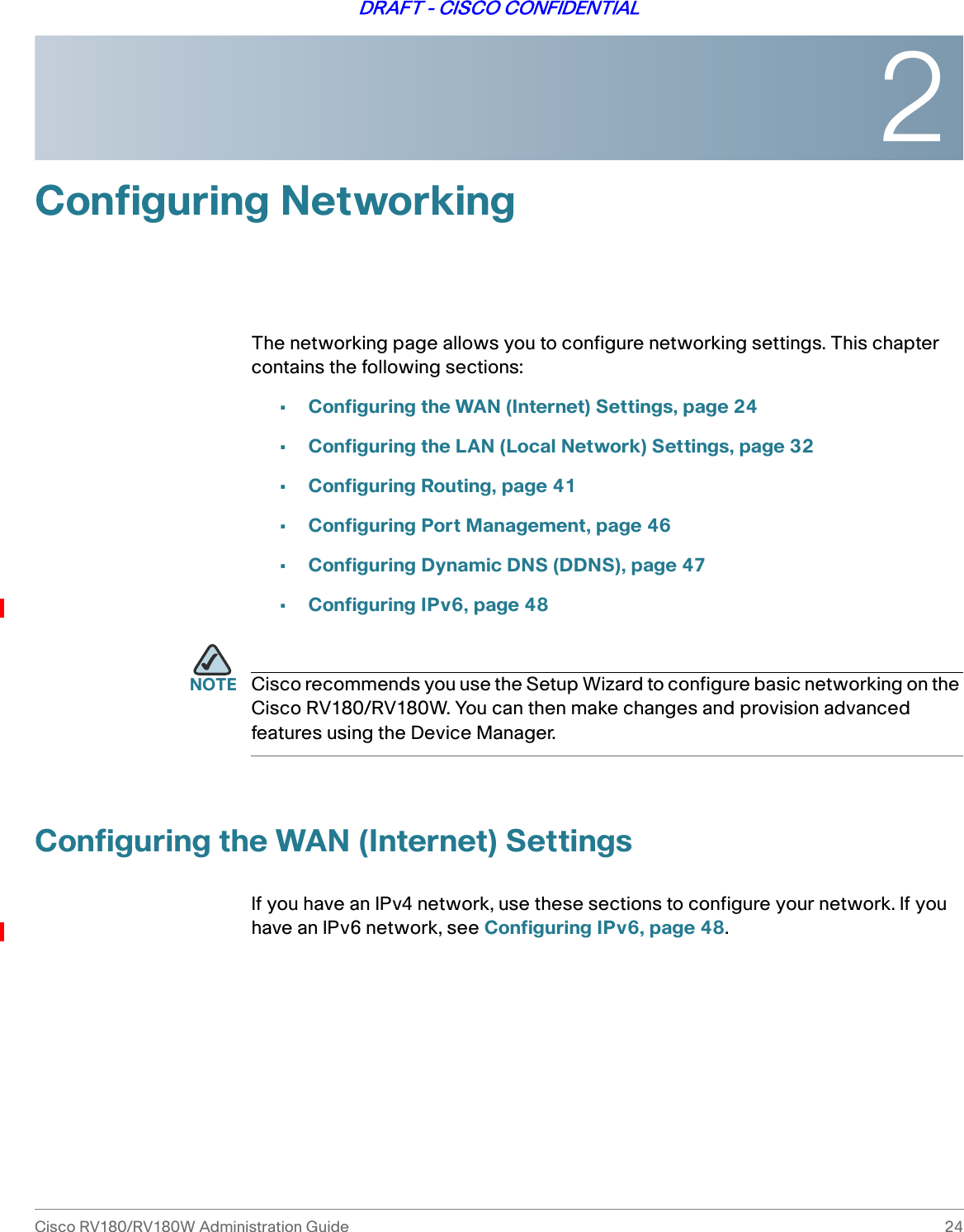2Cisco RV180/RV180W Administration Guide 24DRAFT - CISCO CONFIDENTIALConfiguring NetworkingThe networking page allows you to configure networking settings. This chapter contains the following sections:•Configuring the WAN (Internet) Settings, page 24•Configuring the LAN (Local Network) Settings, page 32•Configuring Routing, page 41•Configuring Port Management, page 46•Configuring Dynamic DNS (DDNS), page 47•Configuring IPv6, page 48NOTE Cisco recommends you use the Setup Wizard to configure basic networking on the Cisco RV180/RV180W. You can then make changes and provision advanced features using the Device Manager.Configuring the WAN (Internet) SettingsIf you have an IPv4 network, use these sections to configure your network. If you have an IPv6 network, see Configuring IPv6, page 48.