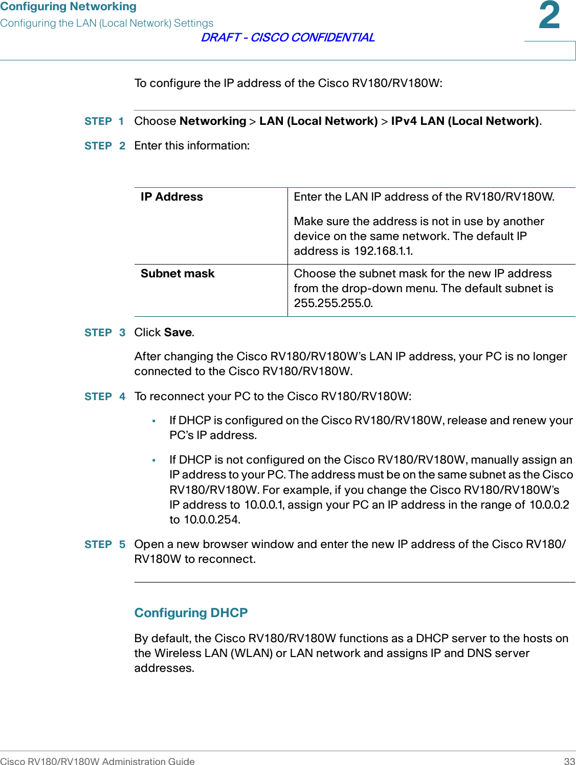 Configuring NetworkingConfiguring the LAN (Local Network) SettingsCisco RV180/RV180W Administration Guide 332DRAFT - CISCO CONFIDENTIALTo configure the IP address of the Cisco RV180/RV180W:STEP 1 Choose Networking &gt; LAN (Local Network) &gt; IPv4 LAN (Local Network).STEP  2 Enter this information:STEP  3 Click Save.After changing the Cisco RV180/RV180W’s LAN IP address, your PC is no longer connected to the Cisco RV180/RV180W. STEP  4 To reconnect your PC to the Cisco RV180/RV180W:•If DHCP is configured on the Cisco RV180/RV180W, release and renew your PC’s IP address.•If DHCP is not configured on the Cisco RV180/RV180W, manually assign an IP address to your PC. The address must be on the same subnet as the Cisco RV180/RV180W. For example, if you change the Cisco RV180/RV180W’s IP address to 10.0.0.1, assign your PC an IP address in the range of 10.0.0.2 to 10.0.0.254.STEP  5 Open a new browser window and enter the new IP address of the Cisco RV180/RV180W to reconnect.Configuring DHCPBy default, the Cisco RV180/RV180W functions as a DHCP server to the hosts on the Wireless LAN (WLAN) or LAN network and assigns IP and DNS server addresses.IP Address Enter the LAN IP address of the RV180/RV180W.Make sure the address is not in use by another device on the same network. The default IP address is 192.168.1.1.Subnet mask Choose the subnet mask for the new IP address from the drop-down menu. The default subnet is 255.255.255.0.