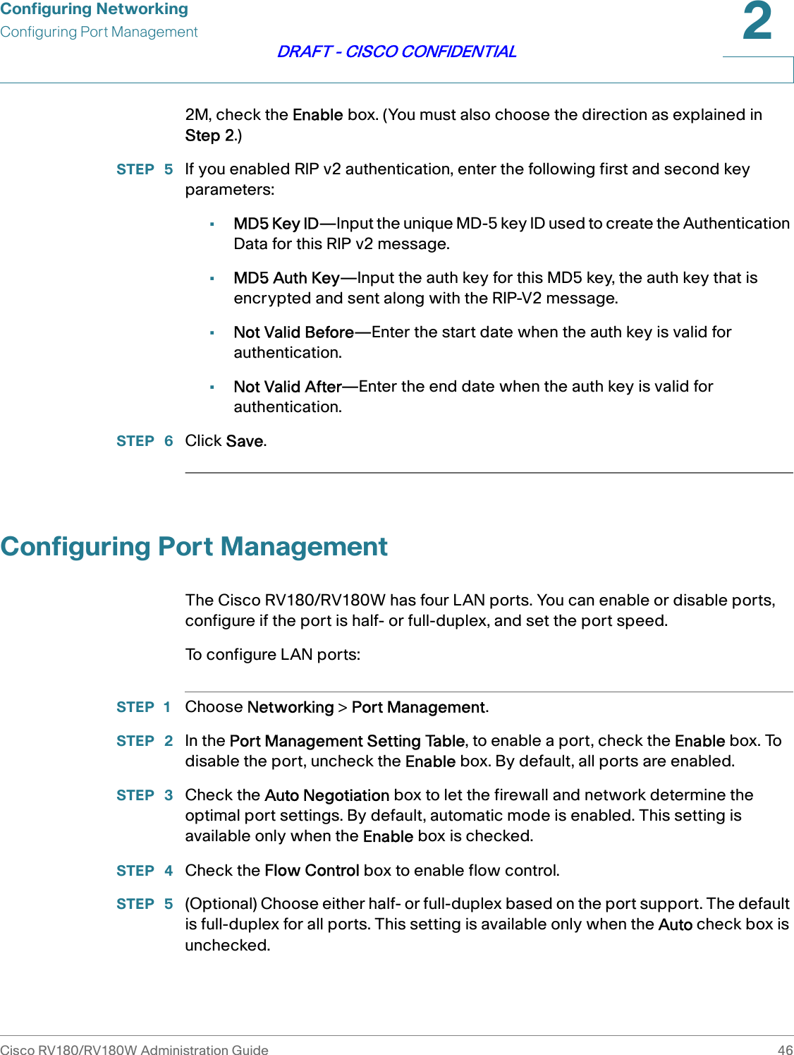 Configuring NetworkingConfiguring Port ManagementCisco RV180/RV180W Administration Guide 462DRAFT - CISCO CONFIDENTIAL2M, check the Enable box. (You must also choose the direction as explained in Step 2.)STEP  5 If you enabled RIP v2 authentication, enter the following first and second key parameters:•MD5 Key ID—Input the unique MD-5 key ID used to create the Authentication Data for this RIP v2 message.•MD5 Auth Key—Input the auth key for this MD5 key, the auth key that is encrypted and sent along with the RIP-V2 message.•Not Valid Before—Enter the start date when the auth key is valid for authentication.•Not Valid After—Enter the end date when the auth key is valid for authentication.STEP  6 Click Save. Configuring Port ManagementThe Cisco RV180/RV180W has four LAN ports. You can enable or disable ports, configure if the port is half- or full-duplex, and set the port speed.To configure LAN ports:STEP 1 Choose Networking &gt; Port Management.STEP  2 In the Port Management Setting Table, to enable a port, check the Enable box. To disable the port, uncheck the Enable box. By default, all ports are enabled. STEP  3 Check the Auto Negotiation box to let the firewall and network determine the optimal port settings. By default, automatic mode is enabled. This setting is available only when the Enable box is checked.STEP  4 Check the Flow Control box to enable flow control.STEP  5 (Optional) Choose either half- or full-duplex based on the port support. The default is full-duplex for all ports. This setting is available only when the Auto check box is unchecked.