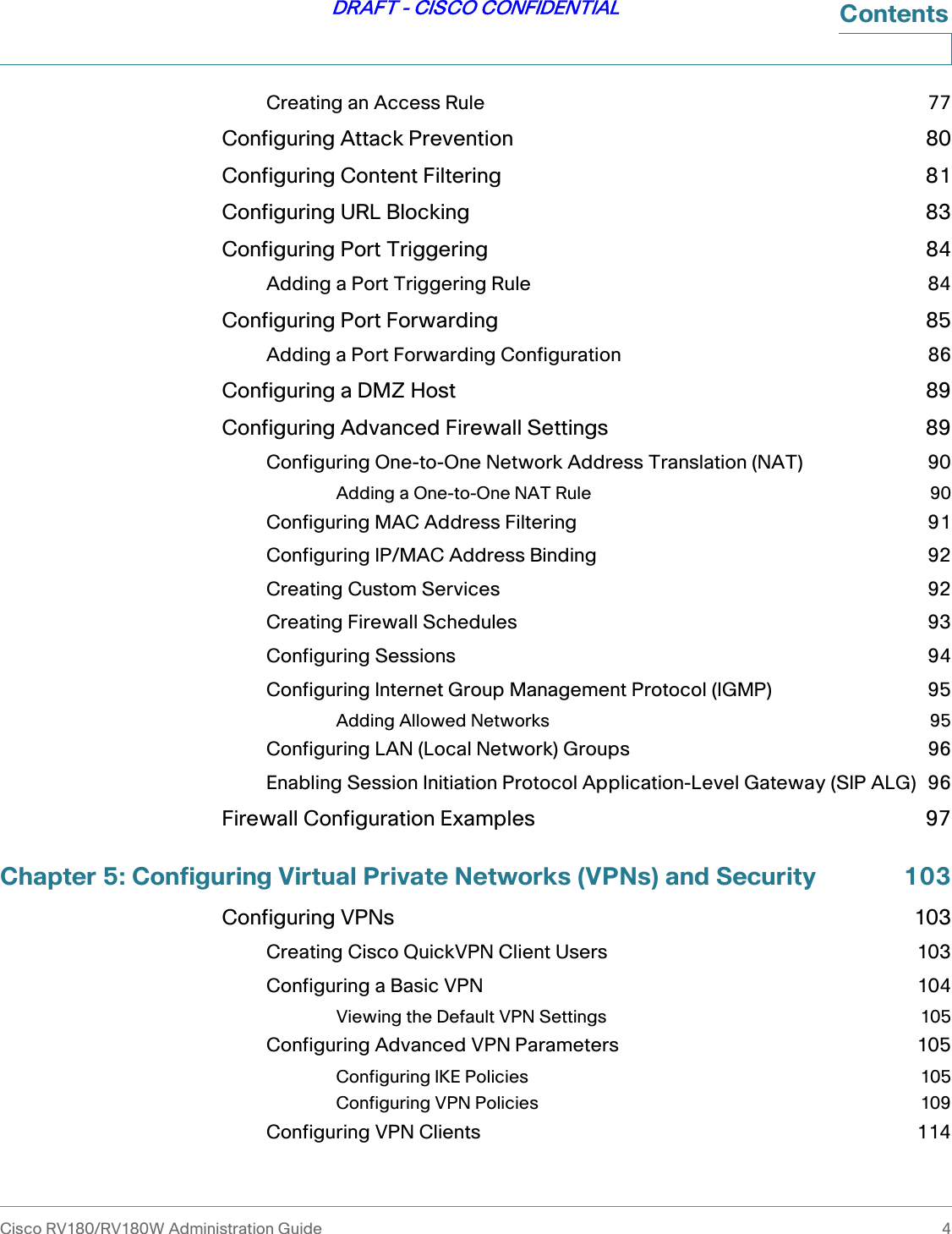 Cisco RV180/RV180W Administration Guide 4DRAFT - CISCO CONFIDENTIALContentsCreating an Access Rule 77Configuring Attack Prevention 80Configuring Content Filtering 81Configuring URL Blocking 83Configuring Port Triggering 84Adding a Port Triggering Rule 84Configuring Port Forwarding 85Adding a Port Forwarding Configuration 86Configuring a DMZ Host 89Configuring Advanced Firewall Settings 89Configuring One-to-One Network Address Translation (NAT) 90Adding a One-to-One NAT Rule 90Configuring MAC Address Filtering 91Configuring IP/MAC Address Binding 92Creating Custom Services 92Creating Firewall Schedules 93Configuring Sessions 94Configuring Internet Group Management Protocol (IGMP) 95Adding Allowed Networks 95Configuring LAN (Local Network) Groups 96Enabling Session Initiation Protocol Application-Level Gateway (SIP ALG) 96Firewall Configuration Examples 97Chapter 5: Configuring Virtual Private Networks (VPNs) and Security 103Configuring VPNs 103Creating Cisco QuickVPN Client Users 103Configuring a Basic VPN 104Viewing the Default VPN Settings 105Configuring Advanced VPN Parameters 105Configuring IKE Policies 105Configuring VPN Policies 109Configuring VPN Clients 114