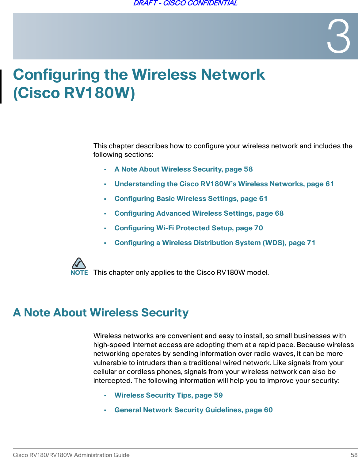 3Cisco RV180/RV180W Administration Guide 58DRAFT - CISCO CONFIDENTIALConfiguring the Wireless Network (Cisco RV180W)This chapter describes how to configure your wireless network and includes the following sections:•A Note About Wireless Security, page 58•Understanding the Cisco RV180W’s Wireless Networks, page 61•Configuring Basic Wireless Settings, page 61•Configuring Advanced Wireless Settings, page 68•Configuring Wi-Fi Protected Setup, page 70•Configuring a Wireless Distribution System (WDS), page 71NOTE This chapter only applies to the Cisco RV180W model. A Note About Wireless SecurityWireless networks are convenient and easy to install, so small businesses with high-speed Internet access are adopting them at a rapid pace. Because wireless networking operates by sending information over radio waves, it can be more vulnerable to intruders than a traditional wired network. Like signals from your cellular or cordless phones, signals from your wireless network can also be intercepted. The following information will help you to improve your security:•Wireless Security Tips, page 59•General Network Security Guidelines, page 60