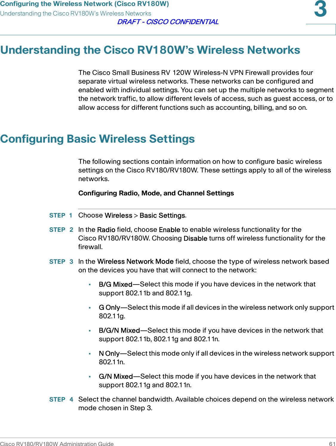 Configuring the Wireless Network (Cisco RV180W)Understanding the Cisco RV180W’s Wireless NetworksCisco RV180/RV180W Administration Guide 613DRAFT - CISCO CONFIDENTIALUnderstanding the Cisco RV180W’s Wireless NetworksThe Cisco Small Business RV 120W Wireless-N VPN Firewall provides four separate virtual wireless networks. These networks can be configured and enabled with individual settings. You can set up the multiple networks to segment the network traffic, to allow different levels of access, such as guest access, or to allow access for different functions such as accounting, billing, and so on.Configuring Basic Wireless SettingsThe following sections contain information on how to configure basic wireless settings on the Cisco RV180/RV180W. These settings apply to all of the wireless networks.Configuring Radio, Mode, and Channel SettingsSTEP 1 Choose Wireless &gt; Basic Settings.STEP  2 In the Radio field, choose Enable to enable wireless functionality for the Cisco RV180/RV180W. Choosing Disable turns off wireless functionality for the firewall.STEP  3 In the Wireless Network Mode field, choose the type of wireless network based on the devices you have that will connect to the network:•B/G Mixed—Select this mode if you have devices in the network that support 802.11b and 802.11g.•G Only—Select this mode if all devices in the wireless network only support 802.11g.•B/G/N Mixed—Select this mode if you have devices in the network that support 802.11b, 802.11g and 802.11n.•N Only—Select this mode only if all devices in the wireless network support 802.11n. •G/N Mixed—Select this mode if you have devices in the network that support 802.11g and 802.11n.STEP  4 Select the channel bandwidth. Available choices depend on the wireless network mode chosen in Step 3.