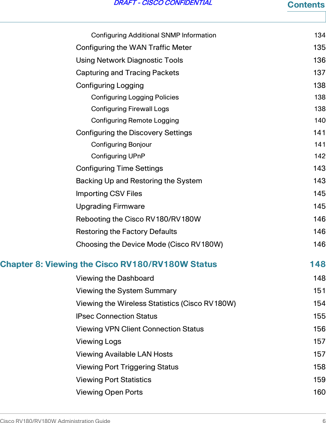 Cisco RV180/RV180W Administration Guide 6DRAFT - CISCO CONFIDENTIALContentsConfiguring Additional SNMP Information 134Configuring the WAN Traffic Meter 135Using Network Diagnostic Tools 136Capturing and Tracing Packets 137Configuring Logging 138Configuring Logging Policies 138Configuring Firewall Logs 138Configuring Remote Logging 140Configuring the Discovery Settings 141Configuring Bonjour 141Configuring UPnP 142Configuring Time Settings 143Backing Up and Restoring the System 143Importing CSV Files 145Upgrading Firmware 145Rebooting the Cisco RV180/RV180W 146Restoring the Factory Defaults 146Choosing the Device Mode (Cisco RV180W) 146Chapter 8: Viewing the Cisco RV180/RV180W Status 148Viewing the Dashboard 148Viewing the System Summary 151Viewing the Wireless Statistics (Cisco RV180W) 154IPsec Connection Status 155Viewing VPN Client Connection Status 156Viewing Logs 157Viewing Available LAN Hosts 157Viewing Port Triggering Status 158Viewing Port Statistics 159Viewing Open Ports 160