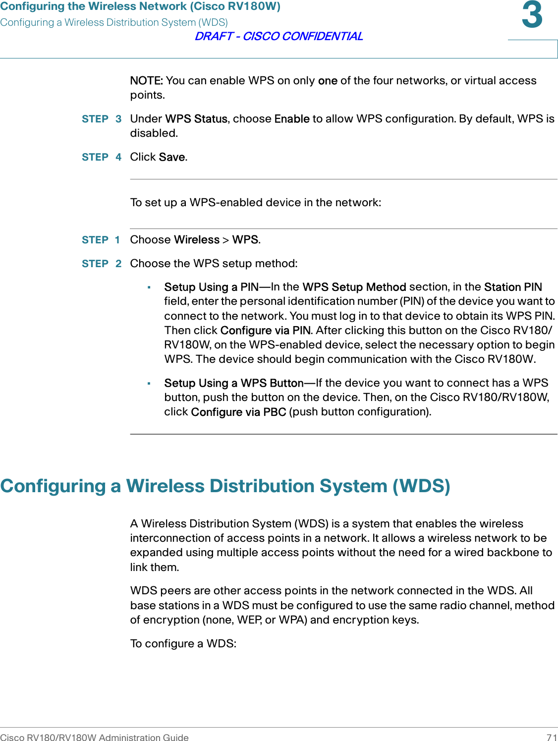Configuring the Wireless Network (Cisco RV180W)Configuring a Wireless Distribution System (WDS)Cisco RV180/RV180W Administration Guide 713DRAFT - CISCO CONFIDENTIALNOTE: You can enable WPS on only one of the four networks, or virtual access points.STEP  3 Under WPS Status, choose Enable to allow WPS configuration. By default, WPS is disabled.STEP  4 Click Save.To set up a WPS-enabled device in the network:STEP 1 Choose Wireless &gt; WPS.STEP  2 Choose the WPS setup method:•Setup Using a PIN—In the WPS Setup Method section, in the Station PIN field, enter the personal identification number (PIN) of the device you want to connect to the network. You must log in to that device to obtain its WPS PIN. Then click Configure via PIN. After clicking this button on the Cisco RV180/RV180W, on the WPS-enabled device, select the necessary option to begin WPS. The device should begin communication with the Cisco RV180W. •Setup Using a WPS Button—If the device you want to connect has a WPS button, push the button on the device. Then, on the Cisco RV180/RV180W, click Configure via PBC (push button configuration).Configuring a Wireless Distribution System (WDS)A Wireless Distribution System (WDS) is a system that enables the wireless interconnection of access points in a network. It allows a wireless network to be expanded using multiple access points without the need for a wired backbone to link them.WDS peers are other access points in the network connected in the WDS. All base stations in a WDS must be configured to use the same radio channel, method of encryption (none, WEP, or WPA) and encryption keys.To configure a WDS: