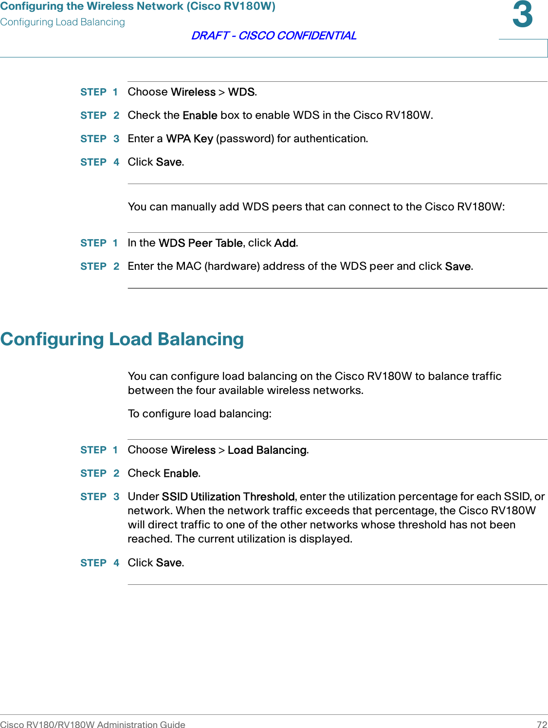 Configuring the Wireless Network (Cisco RV180W)Configuring Load BalancingCisco RV180/RV180W Administration Guide 723DRAFT - CISCO CONFIDENTIALSTEP 1 Choose Wireless &gt; WDS.STEP  2 Check the Enable box to enable WDS in the Cisco RV180W.STEP  3 Enter a WPA Key (password) for authentication.STEP  4 Click Save.You can manually add WDS peers that can connect to the Cisco RV180W:STEP 1 In the WDS Peer Table, click Add.STEP  2 Enter the MAC (hardware) address of the WDS peer and click Save.Configuring Load BalancingYou can configure load balancing on the Cisco RV180W to balance traffic between the four available wireless networks. To configure load balancing:STEP 1 Choose Wireless &gt; Load Balancing.STEP  2 Check Enable. STEP  3 Under SSID Utilization Threshold, enter the utilization percentage for each SSID, or network. When the network traffic exceeds that percentage, the Cisco RV180W will direct traffic to one of the other networks whose threshold has not been reached. The current utilization is displayed.STEP  4 Click Save.