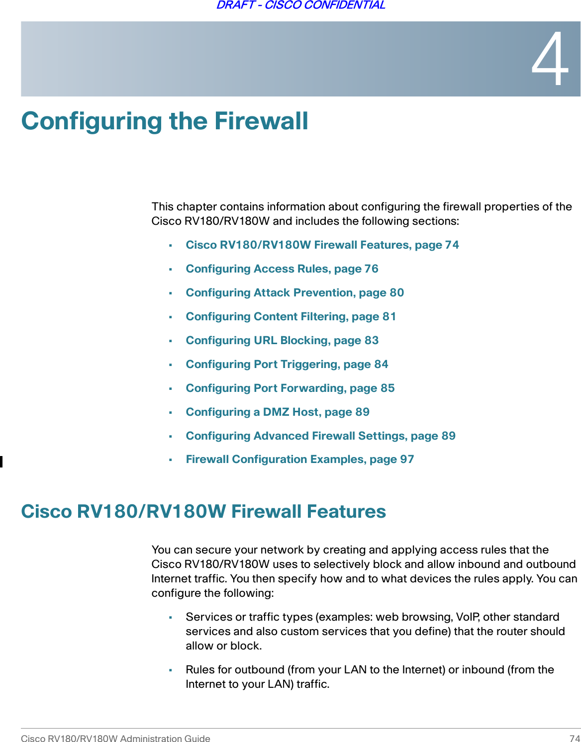 4Cisco RV180/RV180W Administration Guide 74DRAFT - CISCO CONFIDENTIALConfiguring the FirewallThis chapter contains information about configuring the firewall properties of the Cisco RV180/RV180W and includes the following sections:•Cisco RV180/RV180W Firewall Features, page 74•Configuring Access Rules, page 76•Configuring Attack Prevention, page 80•Configuring Content Filtering, page 81•Configuring URL Blocking, page 83•Configuring Port Triggering, page 84•Configuring Port Forwarding, page 85•Configuring a DMZ Host, page 89•Configuring Advanced Firewall Settings, page 89•Firewall Configuration Examples, page 97Cisco RV180/RV180W Firewall FeaturesYou can secure your network by creating and applying access rules that theCisco RV180/RV180W uses to selectively block and allow inbound and outbound Internet traffic. You then specify how and to what devices the rules apply. You can configure the following:•Services or traffic types (examples: web browsing, VoIP, other standard services and also custom services that you define) that the router should allow or block.•Rules for outbound (from your LAN to the Internet) or inbound (from the Internet to your LAN) traffic.