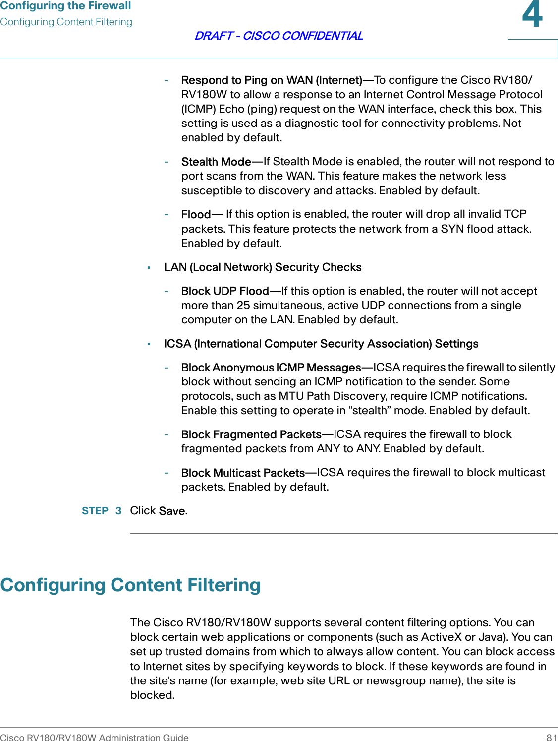 Configuring the FirewallConfiguring Content FilteringCisco RV180/RV180W Administration Guide 814DRAFT - CISCO CONFIDENTIAL-Respond to Ping on WAN (Internet)—To configure the Cisco RV180/RV180W to allow a response to an Internet Control Message Protocol (ICMP) Echo (ping) request on the WAN interface, check this box. This setting is used as a diagnostic tool for connectivity problems. Not enabled by default.-Stealth Mode—If Stealth Mode is enabled, the router will not respond to port scans from the WAN. This feature makes the network less susceptible to discovery and attacks. Enabled by default.-Flood— If this option is enabled, the router will drop all invalid TCP packets. This feature protects the network from a SYN flood attack. Enabled by default.•LAN (Local Network) Security Checks-Block UDP Flood—If this option is enabled, the router will not accept more than 25 simultaneous, active UDP connections from a single computer on the LAN. Enabled by default.•ICSA (International Computer Security Association) Settings-Block Anonymous ICMP Messages—ICSA requires the firewall to silently block without sending an ICMP notification to the sender. Some protocols, such as MTU Path Discovery, require ICMP notifications. Enable this setting to operate in “stealth” mode. Enabled by default.-Block Fragmented Packets—ICSA requires the firewall to block fragmented packets from ANY to ANY. Enabled by default.-Block Multicast Packets—ICSA requires the firewall to block multicast packets. Enabled by default.STEP  3 Click Save. Configuring Content FilteringThe Cisco RV180/RV180W supports several content filtering options. You can block certain web applications or components (such as ActiveX or Java). You can set up trusted domains from which to always allow content. You can block access to Internet sites by specifying keywords to block. If these keywords are found in the site&apos;s name (for example, web site URL or newsgroup name), the site is blocked. 