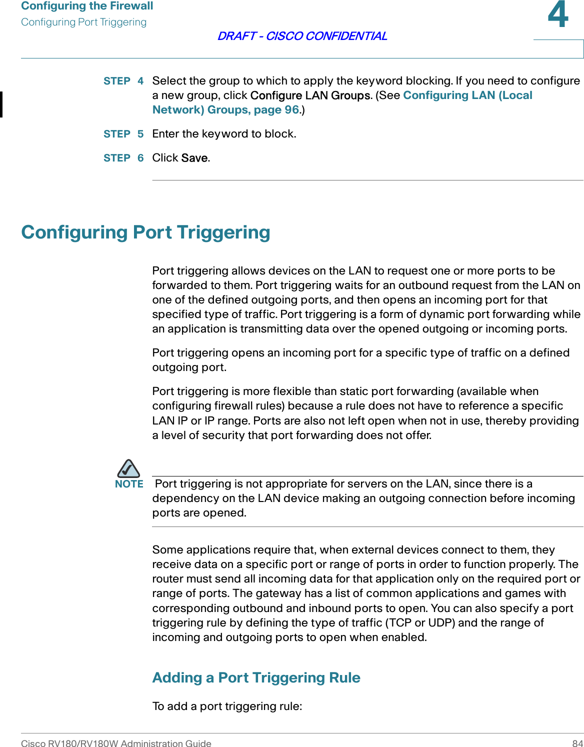 Configuring the FirewallConfiguring Port TriggeringCisco RV180/RV180W Administration Guide 844DRAFT - CISCO CONFIDENTIALSTEP  4 Select the group to which to apply the keyword blocking. If you need to configure a new group, click Configure LAN Groups. (See Configuring LAN (Local Network) Groups, page 96.)STEP  5 Enter the keyword to block.STEP  6 Click Save.Configuring Port TriggeringPort triggering allows devices on the LAN to request one or more ports to be forwarded to them. Port triggering waits for an outbound request from the LAN on one of the defined outgoing ports, and then opens an incoming port for that specified type of traffic. Port triggering is a form of dynamic port forwarding while an application is transmitting data over the opened outgoing or incoming ports.Port triggering opens an incoming port for a specific type of traffic on a defined outgoing port. Port triggering is more flexible than static port forwarding (available when configuring firewall rules) because a rule does not have to reference a specific LAN IP or IP range. Ports are also not left open when not in use, thereby providing a level of security that port forwarding does not offer.   NOTE  Port triggering is not appropriate for servers on the LAN, since there is a dependency on the LAN device making an outgoing connection before incoming ports are opened. Some applications require that, when external devices connect to them, they receive data on a specific port or range of ports in order to function properly. The router must send all incoming data for that application only on the required port or range of ports. The gateway has a list of common applications and games with corresponding outbound and inbound ports to open. You can also specify a port triggering rule by defining the type of traffic (TCP or UDP) and the range of incoming and outgoing ports to open when enabled. Adding a Port Triggering RuleTo add a port triggering rule: