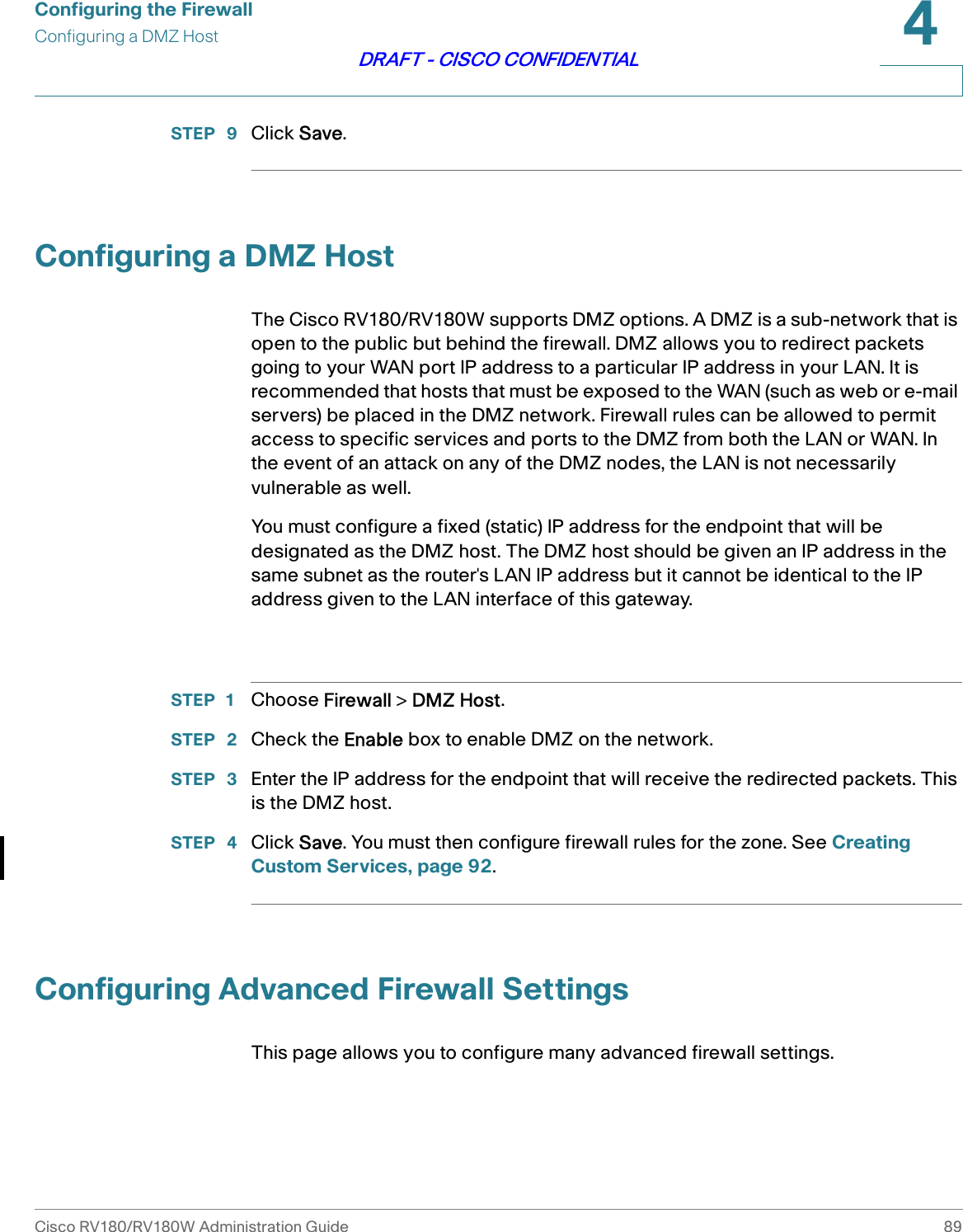 Configuring the FirewallConfiguring a DMZ HostCisco RV180/RV180W Administration Guide 894DRAFT - CISCO CONFIDENTIALSTEP  9 Click Save. Configuring a DMZ HostThe Cisco RV180/RV180W supports DMZ options. A DMZ is a sub-network that is open to the public but behind the firewall. DMZ allows you to redirect packets going to your WAN port IP address to a particular IP address in your LAN. It is recommended that hosts that must be exposed to the WAN (such as web or e-mail servers) be placed in the DMZ network. Firewall rules can be allowed to permit access to specific services and ports to the DMZ from both the LAN or WAN. In the event of an attack on any of the DMZ nodes, the LAN is not necessarily vulnerable as well. You must configure a fixed (static) IP address for the endpoint that will be designated as the DMZ host. The DMZ host should be given an IP address in the same subnet as the router&apos;s LAN IP address but it cannot be identical to the IP address given to the LAN interface of this gateway. STEP 1 Choose Firewall &gt; DMZ Host.STEP  2 Check the Enable box to enable DMZ on the network.STEP  3 Enter the IP address for the endpoint that will receive the redirected packets. This is the DMZ host.STEP  4 Click Save. You must then configure firewall rules for the zone. See Creating Custom Services, page 92.Configuring Advanced Firewall SettingsThis page allows you to configure many advanced firewall settings.