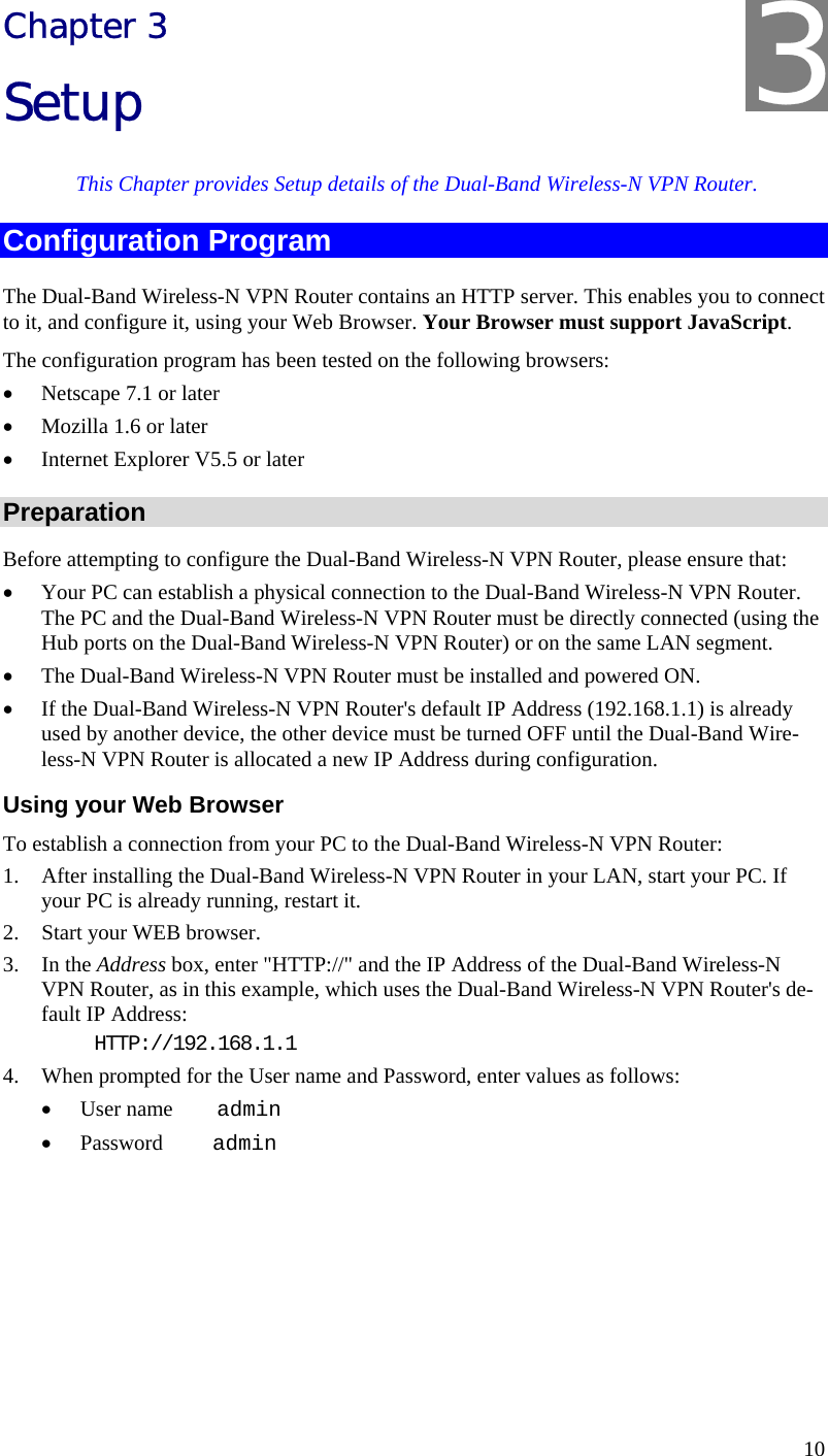  10 Chapter 3 Setup This Chapter provides Setup details of the Dual-Band Wireless-N VPN Router. Configuration Program The Dual-Band Wireless-N VPN Router contains an HTTP server. This enables you to connect to it, and configure it, using your Web Browser. Your Browser must support JavaScript.  The configuration program has been tested on the following browsers: • Netscape 7.1 or later • Mozilla 1.6 or later • Internet Explorer V5.5 or later Preparation Before attempting to configure the Dual-Band Wireless-N VPN Router, please ensure that: • Your PC can establish a physical connection to the Dual-Band Wireless-N VPN Router. The PC and the Dual-Band Wireless-N VPN Router must be directly connected (using the Hub ports on the Dual-Band Wireless-N VPN Router) or on the same LAN segment. • The Dual-Band Wireless-N VPN Router must be installed and powered ON. • If the Dual-Band Wireless-N VPN Router&apos;s default IP Address (192.168.1.1) is already used by another device, the other device must be turned OFF until the Dual-Band Wire-less-N VPN Router is allocated a new IP Address during configuration. Using your Web Browser To establish a connection from your PC to the Dual-Band Wireless-N VPN Router: 1. After installing the Dual-Band Wireless-N VPN Router in your LAN, start your PC. If your PC is already running, restart it. 2. Start your WEB browser. 3. In the Address box, enter &quot;HTTP://&quot; and the IP Address of the Dual-Band Wireless-N VPN Router, as in this example, which uses the Dual-Band Wireless-N VPN Router&apos;s de-fault IP Address: HTTP://192.168.1.1 4. When prompted for the User name and Password, enter values as follows: • User name    admin • Password     admin 3