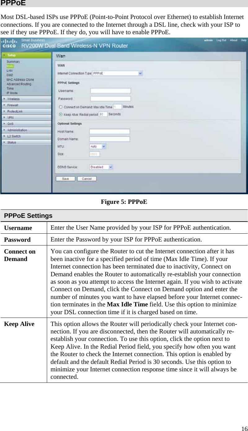  16 PPPoE Most DSL-based ISPs use PPPoE (Point-to-Point Protocol over Ethernet) to establish Internet connections. If you are connected to the Internet through a DSL line, check with your ISP to see if they use PPPoE. If they do, you will have to enable PPPoE.  Figure 5: PPPoE PPPoE Settings Username  Enter the User Name provided by your ISP for PPPoE authentication. Password  Enter the Password by your ISP for PPPoE authentication. Connect on Demand  You can configure the Router to cut the Internet connection after it has been inactive for a specified period of time (Max Idle Time). If your Internet connection has been terminated due to inactivity, Connect on Demand enables the Router to automatically re-establish your connection as soon as you attempt to access the Internet again. If you wish to activate Connect on Demand, click the Connect on Demand option and enter the number of minutes you want to have elapsed before your Internet connec-tion terminates in the Max Idle Time field. Use this option to minimize your DSL connection time if it is charged based on time. Keep Alive  This option allows the Router will periodically check your Internet con-nection. If you are disconnected, then the Router will automatically re-establish your connection. To use this option, click the option next to Keep Alive. In the Redial Period field, you specify how often you want the Router to check the Internet connection. This option is enabled by default and the default Redial Period is 30 seconds. Use this option to minimize your Internet connection response time since it will always be connected. 