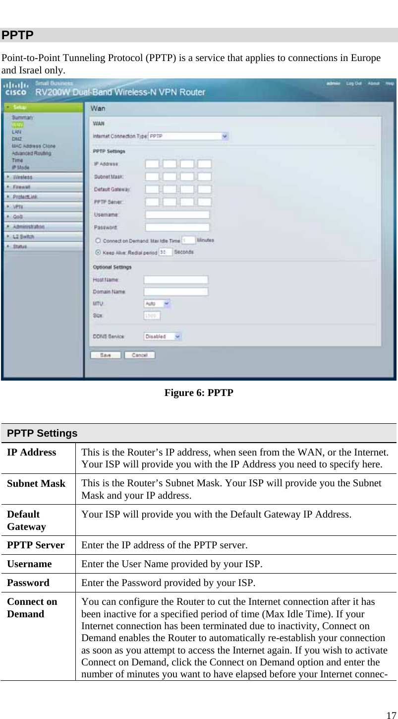  17 PPTP Point-to-Point Tunneling Protocol (PPTP) is a service that applies to connections in Europe and Israel only.  Figure 6: PPTP  PPTP Settings IP Address  This is the Router’s IP address, when seen from the WAN, or the Internet. Your ISP will provide you with the IP Address you need to specify here. Subnet Mask  This is the Router’s Subnet Mask. Your ISP will provide you the Subnet Mask and your IP address. Default Gateway  Your ISP will provide you with the Default Gateway IP Address. PPTP Server  Enter the IP address of the PPTP server. Username  Enter the User Name provided by your ISP. Password  Enter the Password provided by your ISP. Connect on Demand  You can configure the Router to cut the Internet connection after it has been inactive for a specified period of time (Max Idle Time). If your Internet connection has been terminated due to inactivity, Connect on Demand enables the Router to automatically re-establish your connection as soon as you attempt to access the Internet again. If you wish to activate Connect on Demand, click the Connect on Demand option and enter the number of minutes you want to have elapsed before your Internet connec-