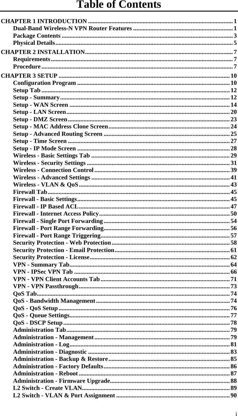  i Table of Contents CHAPTER 1 INTRODUCTION .............................................................................................1 Dual-Band Wireless-N VPN Router Features ................................................................1 Package Contents ..............................................................................................................3 Physical Details..................................................................................................................5 CHAPTER 2 INSTALLATION...............................................................................................7 Requirements.....................................................................................................................7 Procedure...........................................................................................................................7 CHAPTER 3 SETUP ..............................................................................................................10 Configuration Program ..................................................................................................10 Setup Tab.........................................................................................................................12 Setup - Summary.............................................................................................................12 Setup - WAN Screen .......................................................................................................14 Setup - LAN Screen.........................................................................................................20 Setup - DMZ Screen........................................................................................................23 Setup - MAC Address Clone Screen..............................................................................24 Setup - Advanced Routing Screen .................................................................................25 Setup - Time Screen ........................................................................................................27 Setup - IP Mode Screen ..................................................................................................28 Wireless - Basic Settings Tab .........................................................................................29 Wireless - Security Settings ............................................................................................31 Wireless - Connection Control.......................................................................................39 Wireless - Advanced Settings .........................................................................................41 Wireless - VLAN &amp; QoS.................................................................................................43 Firewall Tab.....................................................................................................................45 Firewall - Basic Settings..................................................................................................45 Firewall - IP Based ACL.................................................................................................47 Firewall - Internet Access Policy....................................................................................50 Firewall - Single Port Forwarding.................................................................................54 Firewall - Port Range Forwarding.................................................................................56 Firewall - Port Range Triggering...................................................................................57 Security Protection - Web Protection............................................................................58 Security Protection - Email Protection..........................................................................61 Security Protection - License..........................................................................................62 VPN - Summary Tab.......................................................................................................64 VPN - IPSec VPN Tab ....................................................................................................66 VPN - VPN Client Accounts Tab...................................................................................71 VPN - VPN Passthrough.................................................................................................73 QoS Tab............................................................................................................................74 QoS - Bandwidth Management......................................................................................74 QoS - QoS Setup..............................................................................................................76 QoS - Queue Settings.......................................................................................................77 QoS - DSCP Setup...........................................................................................................78 Administration Tab.........................................................................................................79 Administration - Management.......................................................................................79 Administration - Log.......................................................................................................81 Administration - Diagnostic ...........................................................................................83 Administration - Backup &amp; Restore..............................................................................85 Administration - Factory Defaults.................................................................................86 Administration - Reboot.................................................................................................87 Administration - Firmware Upgrade.............................................................................88 L2 Switch - Create VLAN...............................................................................................89 L2 Switch - VLAN &amp; Port Assignment .........................................................................90 