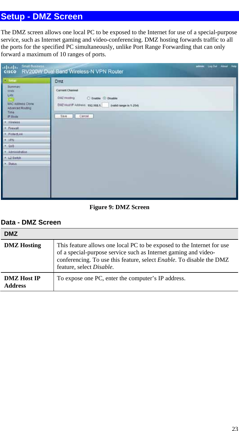  23 Setup - DMZ Screen The DMZ screen allows one local PC to be exposed to the Internet for use of a special-purpose service, such as Internet gaming and video-conferencing. DMZ hosting forwards traffic to all the ports for the specified PC simultaneously, unlike Port Range Forwarding that can only forward a maximum of 10 ranges of ports.   Figure 9: DMZ Screen Data - DMZ Screen DMZ DMZ Hosting  This feature allows one local PC to be exposed to the Internet for use of a special-purpose service such as Internet gaming and video-conferencing. To use this feature, select Enable. To disable the DMZ feature, select Disable. DMZ Host IP Address  To expose one PC, enter the computer’s IP address.  