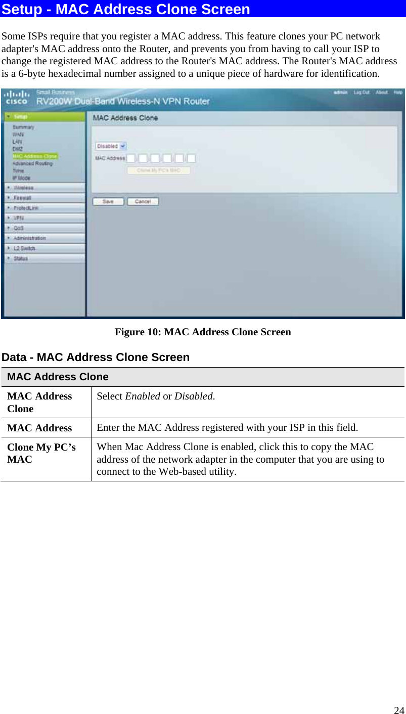  24 Setup - MAC Address Clone Screen Some ISPs require that you register a MAC address. This feature clones your PC network adapter&apos;s MAC address onto the Router, and prevents you from having to call your ISP to change the registered MAC address to the Router&apos;s MAC address. The Router&apos;s MAC address is a 6-byte hexadecimal number assigned to a unique piece of hardware for identification.   Figure 10: MAC Address Clone Screen Data - MAC Address Clone Screen MAC Address Clone MAC Address Clone  Select Enabled or Disabled. MAC Address  Enter the MAC Address registered with your ISP in this field. Clone My PC’s MAC  When Mac Address Clone is enabled, click this to copy the MAC address of the network adapter in the computer that you are using to connect to the Web-based utility.  