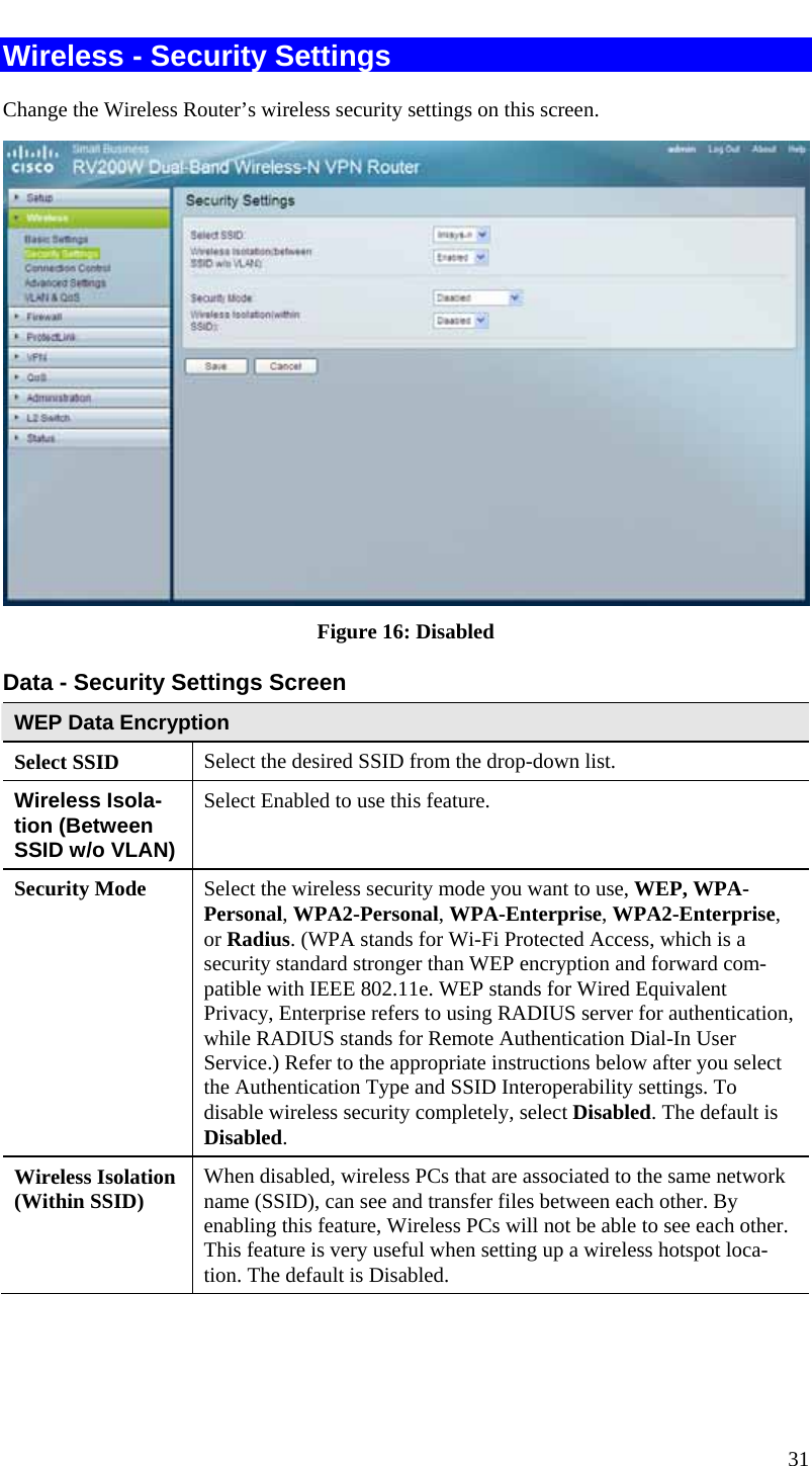  31 Wireless - Security Settings Change the Wireless Router’s wireless security settings on this screen.  Figure 16: Disabled Data - Security Settings Screen WEP Data Encryption Select SSID  Select the desired SSID from the drop-down list. Wireless Isola-tion (Between SSID w/o VLAN) Select Enabled to use this feature. Security Mode  Select the wireless security mode you want to use, WEP, WPA-Personal, WPA2-Personal, WPA-Enterprise, WPA2-Enterprise, or Radius. (WPA stands for Wi-Fi Protected Access, which is a security standard stronger than WEP encryption and forward com-patible with IEEE 802.11e. WEP stands for Wired Equivalent Privacy, Enterprise refers to using RADIUS server for authentication, while RADIUS stands for Remote Authentication Dial-In User Service.) Refer to the appropriate instructions below after you select the Authentication Type and SSID Interoperability settings. To disable wireless security completely, select Disabled. The default is Disabled. Wireless Isolation (Within SSID)  When disabled, wireless PCs that are associated to the same network name (SSID), can see and transfer files between each other. By enabling this feature, Wireless PCs will not be able to see each other. This feature is very useful when setting up a wireless hotspot loca-tion. The default is Disabled.  